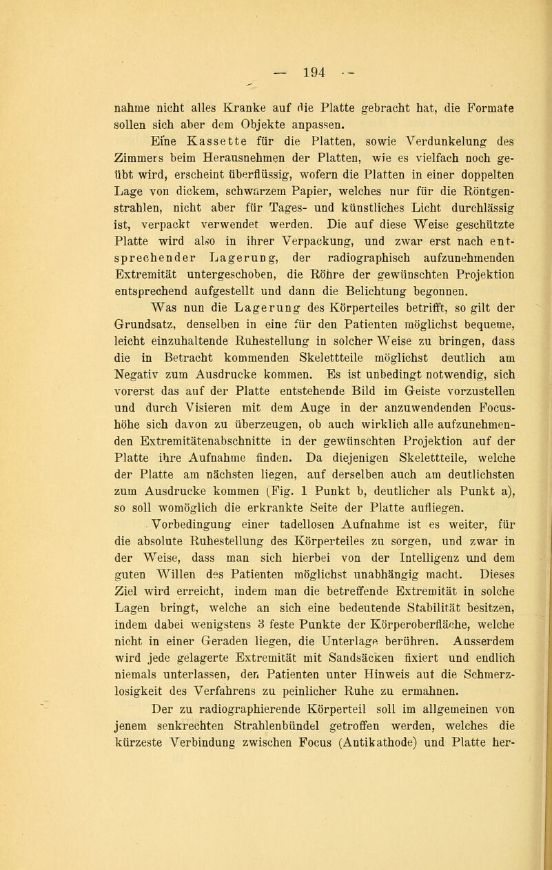 nähme nicht alles Kranke auf die Platte gebracht hat, die Formate sollen sich aber dem Objekte anpassen. Eine Kassette für die Platten, sowie Verdunkelung des Zimmers beim Herausnehmen der Platten, wie es vielfach noch ge- übt wird, erscheint überflüssig, wofern die Platten in einer doppelten I^age von dickem, schwarzem Papier, welches nur für die Röntgen- strahlen, nicht aber für Tages- und künstliches Licht durchlässig ist, verpackt verwendet werden. Die auf diese Weise geschützte Platte wird also in ihrer Verpackung, und zwar erst nach ent- sprechender Lagerung, der radiographisch aufzunehmenden Extremität untergeschoben, die Röhre der gewünschten Projektion entsprechend aufgestellt und dann die Belichtung begonnen. Was nun die Lagerung des Körperteiles betrifft, so gilt der Grundsatz, denselben in eine für den Patienten möglichst bequeme, leicht einzuhaltende Ruhestellung in solcher Weise zu bringen, dass die in Betracht kommenden Skelettteile möglichst deutlich am Negativ zum Ausdrucke kommen. Es ist unbedingt notwendig, sich vorerst das auf der Platte entstehende Bild im Geiste vorzustellen und durch Visieren mit dem Auge in der anzuwendenden Focus- höhe sich davon zu überzeugen, ob auch wirklich alle aufzunehmen- den Extremitätenabschnitte in der gewünschten Projektion auf der Platte ihre Aufnahme finden. Da diejenigen Skelettteile, welche der Platte am nächsten liegen, auf derselben auch am deutlichsten zum Ausdrucke kommen (Fig. 1 Punkt b, deutlicher als Punkt a), so soll womöglich die erkrankte Seite der Platte aufliegen. . Vorbedingung einer tadellosen Aufnahme ist es weiter, für die absolute Ruhestellung des Körperteiles zu sorgen, und zwar in der Weise, dass man sich hierbei von der Intelligenz und dem guten Willen des Patienten möglichst unabhängig macht. Dieses Ziel wird erreicht, indem man die betreffende Extremität in solche Lagen bringt, welche an sich eine bedeutende Stabilität besitzen, indem dabei wenigstens 3 feste Punkte der Körperoberfläche, welche nicht in einer Geraden liegen, die Unterlage berühren. Ausserdem wird jede gelagerte Extremität mit Sandsäcken fixiert und endlich niemals unterlassen, den Patienten unter Hinweis aut die Schmerz- losigkeit des Verfahrens zu peinlicher Ruhe zu ermahnen. Der zu radiographierende Körperteil soll im allgemeinen von jenem senkrechten Strahlenbündel getroffen werden, welches die kürzeste Verbindung zwischen Focus (Antikathode) und Platte her-