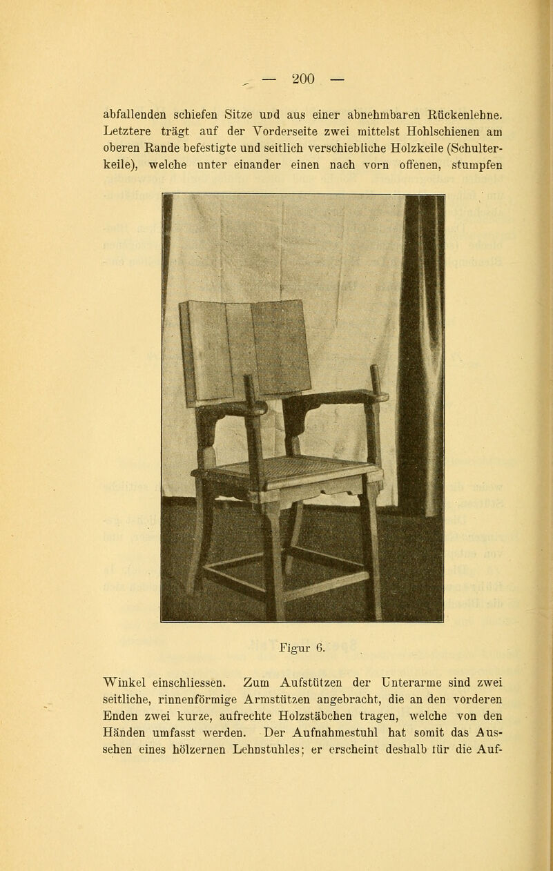 abfallenden schiefen Sitze und aus einer abnehmbaren Rückenlehne. Letztere trägt auf der Vorderseite zwei mittelst Hohlschienen am oberen Rande befestigte und seitlich verschiebliche Holzkeile (Schulter- keile), welche unter einander einen nach vorn offenen, stumpfen Eigur 6. Winkel einschliessen. Zum Aufstützen der Unterarme sind zwei seitliche, rinnenförmige Armstützen angebracht, die an den vorderen Enden zwei kurze, aufrechte Holzstäbchen tragen, welche von den Händen umfasst werden. Der Aufnahmestuhl hat somit das Aus- sehen eines hölzernen Lehnstuhles; er erscheint deshalb tür die Auf-