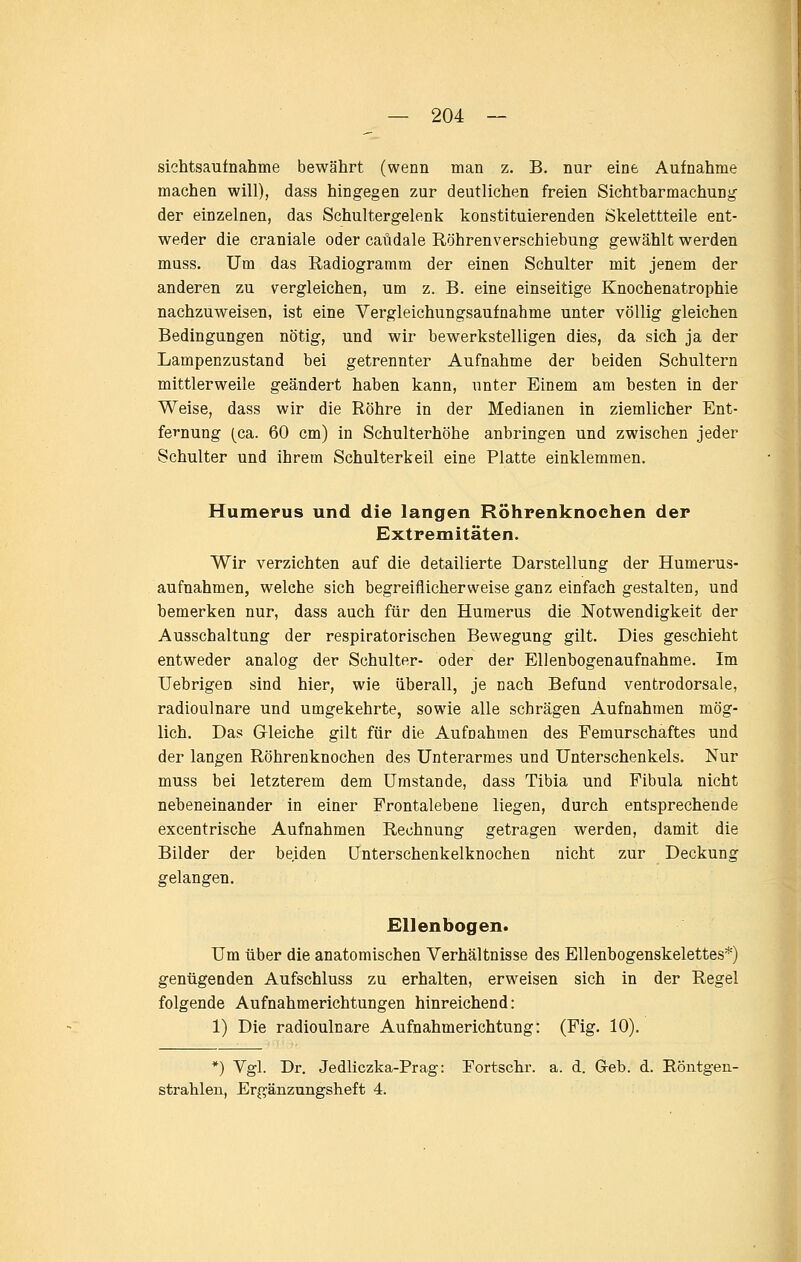 Sichtsaufnahme bewährt (wenn man z. B. nur eine Aufnahme machen will), dass hingegen zur deutlichen freien Sichtbarmachung der einzelnen, das Schultergelenk konstituierenden Skelettteile ent- weder die craniale oder caüdale Röhrenverschiebung gewählt werden muss. Um das Radiogramm der einen Schulter mit jenem der anderen zu vergleichen, um z. B. eine einseitige Knochenatrophie nachzuweisen, ist eine Vergleichungsaufnahme unter völlig gleichen Bedingungen nötig, und wir bewerkstelligen dies, da sich ja der Lampenzustand bei getrennter Aufnahme der beiden Schultern mittlerweile geändert haben kann, unter Einem am besten in der Weise, dass wir die Röhre in der Medianen in ziemlicher Ent- fernung (ca. 60 cm) in Schulterhöhe anbringen und zwischen jeder Schulter und ihrem Schulterkeil eine Platte einklemmen. Humerus und die langen Röhrenknochen der Extremitäten. Wir verzichten auf die detailierte Darstellung der Humerus- aufnahmen, welche sich begreiflicherweise ganz einfach gestaltea, und hemerken nur, dass auch für den Humerus die Notwendigkeit der Ausschaltung der respiratorischen Bewegung gilt. Dies geschieht entweder analog der Schulter- oder der Ellenbogenaufnahme. Im Uebrigen sind hier, wie überall, je nach Befund ventrodorsale, radioulnare und umgekehrte, sowie alle schrägen Aufnahmen mög- lich. Das Gleiche gilt für die Aufnahmen des Femurschaftes und der langen Röhrenknochen des Unterarmes und Unterschenkels. Nur muss bei letzterem dem Umstände, dass Tibia und Fibula nicht nebeneinander in einer Frontalebene liegen, durch entsprechende excentrische Aufnahmen Rechnung getragen werden, damit die Bilder der beiden ünterschenkelknochen nicht zur Deckung gelangen. Ellenbogen. Um über die anatomischen Verhältnisse des Ellenbogenskelettes*) genügenden Aufschluss zu erhalten, erweisen sich in der Regel folgende Aufnahmerichtungen hinreichend: 1) Die radioulnare Aufnahmerichtung: (Fig. 10). *) Vgl. Dr. Jedliczka-Prag: Fortschr. a. d. Grab. d. Röntgen- strahlen, Ergänzungsheft 4.