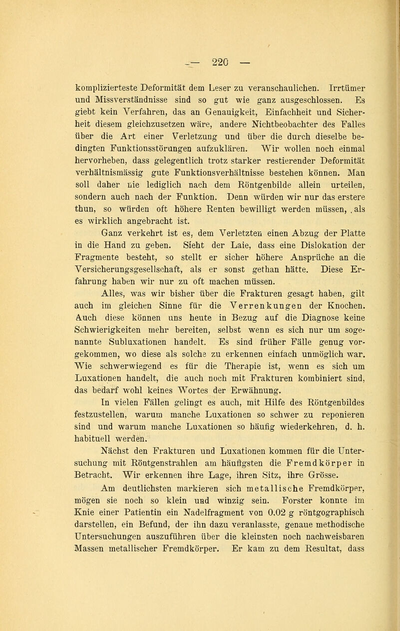 komplizierteste Deformität dem Leser zu veranschaulicheD. Irrtümer und Missverständnisse sind so gut wie ganz ausgeschlossen. Es giebt kein Verfahren, das an Genauigkeit, Einfachheit und Sicher- heit diesem gleichzusetzen wäre, andere Nichtbeobachter des Falles über die Art einer Verletzung und über die durch dieselbe be- dingten Funktionsstörungen aufzuklären. Wir wollen noch einmal hervorheben, dass gelegentlich trotz starker restierender Deformität verhältnismässig gute Funktionsverhältnisse bestehen können. Man soll daher nie lediglich nach dem Röntgenbilde allein urteilen, sondern auch nach der Funktion. Denn würden wir nur das erstere thun, so würden oft höhere Renten bewilligt werden müssen, , als es wirklich angebracht ist. Ganz verkehrt ist es, dem Verletzten einen Abzug der Platte in die Hand zu geben. Sieht der Laie, dass eine Dislokation der Fragmente besteht, so stellt er sicher höhere Ansprüche an die Versicherungsgesellschaft, als er sonst gethan hätte. Diese Er- fahrung haben wir nur zu oft machen müssen. Alles, was wir bisher über die Frakturen gesagt haben, gilt auch im gleichen Sinne für die Verrenkungen der Knochen. Auch diese können uns heute in Bezug auf die Diagnose keine Schwierigkeiten mehr bereiten, selbst wenn es sich nur um soge- nannte Subluxationen handelt. Es sind früher Fälle genug vor- gekommen, wo diese als solche zu erkennen einfach unmöglich war. Wie schwerwiegend es für die Therapie ist, wenn es sich um Luxationen handelt, die auch noch mit Frakturen kombiniert sind, das bedarf wohl keines Wortes der Erwähnung. In vielen Fällen gelingt es auch, mit Hilfe des Röntgenbildes festzustellen, warum manche Luxationen so schwer zu reponieren sind und warum manche Luxationen so häufig wiederkehren, d. h. habituell werden. Nächst den Frakturen und Luxationen kommen für die Unter- suchung mit Röntgenstrahlen am häufigsten die Fremdkörper in Betracht. Wir erkennen ihre Lage, ihren Sitz, ihre Grösse. Am deutlichsten markieren sich metallische Fremdkörper, mögen sie noch so klein und winzig sein. Forster konnte im Knie einer Patientin ein Nadelfragment von 0,02 g röntgographisch darstellen, ein Befund, der ihn dazu veranlasste, genaue methodische Untersuchungen auszuführen über die kleinsten noch nachweisbaren Massen metallischer Fremdkörper. Er kam zu dem Resultat, dass