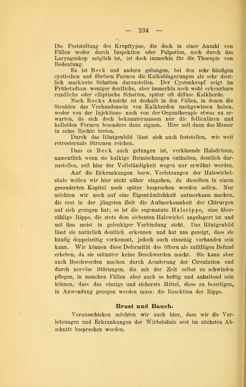 Die Feststellung des Kropftypus, die doch in einer Anzahl von Fällen weder durch Inspektion oder Palpation, noch durch das Laryngoskop möglich ist, ist doch immerhin für die Therapie von Bedeutung. Es ist Beck und andern gelungen, bei den sehr häufigen cystischen und fibrösen Formen die Kalkablagerungen als sehr deut- lich markierte Schatten darzustellen. Der Cystenkropf zeigt im Frühstadium weniger deutliche, aber immerhin noch wohl erkennbare rundliche oder elliptische Schatten, später oft dijffuse Kalkherde. Nach Becks Ansicht ist deshalb in den Fällen, in denen die Strahlen das Vorhandensein von Kalkherden nachgewiesen haben, weder von der Injektions- noch von der Organtherapie etwas zu er- warten, da sich doch bekanntermassen nur die folliculären und kolloiden Formen besonders dazu eignen. Hier soll dann das Messer in seine Rechte treten. Durch das Röntgenbild lässt sich auch feststellen, wie weit retrosternale Strumen reichen. Dass es Beck auch gelungen ist, verkäsende Halsdrüsen, namentlich wenn sie kalkige Beimischungen enthalten, deutlich dar- zustellen, soll hier der Vollständigkeit wegen nur erwähnt werden. Auf die Erkrankungen bezw. Verletzungen der Halswirbel- säule wollen wir hier nicht näher eingehen, da dieselben in einem gesonderten Kapitel noch später besprochen werden sollen. Nur möchten wir noch auf eine Eigentümlichkeit aufmerksam machen, die erst in der jüngsten Zeit die Aufmerksamkeit der Chirurgen auf sich gezogen hat; es ist die sogenannte Halsrippe, eine über- zählige Rippe, die stets dem siebenten Halswirbel angelagert ist und mit ihm meist in gelenkiger Verbindung steht. Das Röntgenbild lässt sie natürlich deutlich erkennen und hat uns gezeigt, dass sie häufig doppelseitig vorkommt, jedoch auch einseitig vorhanden sein kann. Wir können diese Deformität des öftern als zufälligen Befund erheben, da sie mitunter keine Beschwerden macht. Sie kann aber auch Beschwerden machen durch Aenderung der Circulation und durch nervöse Störungen, die mit der Zeit selbst zu schwinden pflegen, in manchen Fällen aber auch so heftig und anhaltend sein können, dass das einzige und sicherste Mittel, diese zu beseitigen, in Anwendung gezogen werden muss: die Resektion der Rippe. Brust und Bauch. Vorausschicken möchten wir auch hier, dass wir die Ver- letzungen und Erkrankungen der Wirbelsäule erst im nächsten Ab- schnitt besprechen werden.