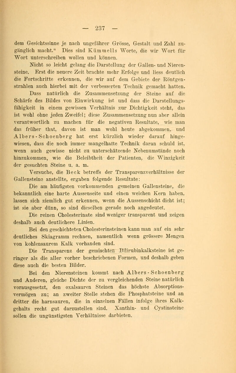 dem Gesichtssinne je nach ungefährer Grösse, Gestalt und Zahl zu- gänglich macht. Dies sind Kümmells Worte, die wir Wort für Wort unterschreiben wollen und können. Nicht so leicht gelang die Darstellung der Gallen- und Nieren- steine. Erst die neuere Zeit brachte mehr Erfolge und Hess deutlich die Fortschritte erkennen, die wir auf dem Gebiete der Röntgen- strahlen auch hierbei mit der verbesserten Technik gemacht hatten. Dass natürlich die Zusammensetzung der Steine auf die Schärfe des Bildes von Einwirkung ist und dass die Darstellungs- fähigkeit in einem gewissen Verhältnis zur Dichtigkeit steht, das ist wohl ohne jeden Zweifel; diese Zusammensetzung nun aber allein verantwortlich zu machen für die negativen Resultate, wie man das früher that, davon ist man wohl heute abgekommen, und Albers - Schoenberg hat erst kürzlich wieder darauf hinge- wiesen, dass die noch immer mangelhatte Technik daran schuld ist, wenn auch gewisse nicht zu unterschätzende Nebenumstände noch hinzukommen, wie die Beleibtheit der Patienten, die Winzigkeit der gesuchten Steine u. a. m. Versuche, die Beck betreffs der Transparenzverhältnisse der Gallensteine anstellte, ergaben folgende Resultate: Die am häufigsten vorkommenden gemeinen Gallensteine, die bekanntlich eine harte Aussenseite und einen weichen Kern haben, lassen sich ziemlich gut erkennen, wenn die Aussenschicht dicht ist; ist sie aber dünn, so sind dieselben gerade noch angedeutet. Die reinen Cholesterinate sind weniger transparent und zeigen deshalb auch deutlichere Linien. Bei den geschichteten Cholesterinsteinen kann man auf ein sehr deutliches Skiagramm rechnen, namentlich wenn grössere Mengen von kohlensaurem Kalk vorhanden sind. Die Transparenz der gemischten Büirubinkalksteine ist ge- ringer als die aller vorher beschriebenen Formen, und deshalb geben diese auch die besten Bilder. Bei den Nierensteinen kommt nach Albers - Schoenberg und Anderen, gleiche Dichte der zu vergleichenden Steine natürlich vorausgesetzt, den Oxalsäuren Steinen das höchste Absorptions- vermögen zu; an zweiter Stelle stehen die Phosphatsteine und an dritter die harnsauren, die in einzelnen Fällen infolge ihres Kalk- gehalts recht gut darzustellen sind. Xanthin- und Cystinsteine sollen die ungünstigsten Verhältnisse darbieten.