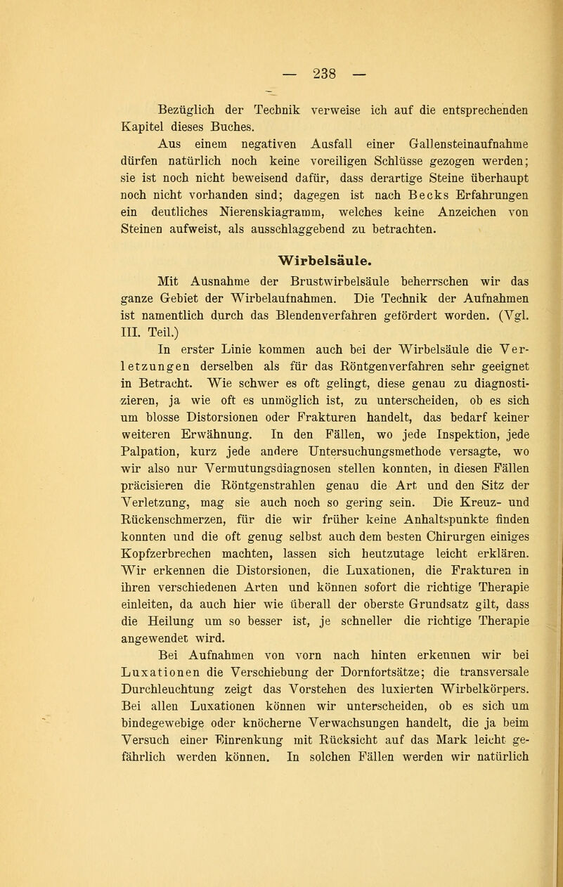 Bezüglich der Technik verweise ich auf die entsprechenden Kapitel dieses Buches, Aus einem negativen Aasfall einer Gallensteinaufnahme dürfen natürlich noch keine voreiligen Schlüsse gezogen werden; sie ist noch nicht beweisend dafür, dass derartige Steine überhaupt noch nicht vorhanden sind; dagegen ist nach Becks Erfahrungen ein deutliches Nierenskiagramm, welches keine Anzeichen von Steinen aufweist, als ausschlaggebend zu betrachten. Wirbelsäule. Mit Ausnahme der Brustwirbelsäule beherrschen wir das ganze Gebiet der Wirbelaufnahmen. Die Technik der Aufnahmen ist namentlich durch das Blendenverfahren gefördert worden. (Vgl. III. Teil.) In erster Linie kommen auch bei der Wirbelsäule die Ver- letzungen derselben als für das Röntgenverfahren sehr geeignet in Betracht. Wie schwer es oft gelingt, diese genau zu diagnosti- zieren, ja wie oft es unmöglich ist, zu unterscheiden, ob es sich um blosse Distorsionen oder Frakturen handelt, das bedarf keiner weiteren Erwähnung. In den Fällen, wo jede Inspektion, jede Palpation, kurz jede andere üntersuchungsmethode versagte, wo wir also nur Vermutungsdiagnosen stellen konnten, in diesen Fällen präcisieren die Röntgenstrahlen genau die Art und den Sitz der Verletzung, mag sie auch noch so gering sein. Die Kreuz- und Rückenschmerzen, für die wir früher keine Anhaltspunkte finden konnten und die oft genug selbst auch dem besten Chirurgen einiges Kopfzerbrechen machten, lassen sich heutzutage leicht erklären. Wir erkennen die Distorsionen, die Luxationen, die Frakturen in ihren verschiedenen Arten und können sofort die richtige Therapie einleiten, da auch hier wie iiberall der oberste Grundsatz gilt, dass die Heilung um so besser ist, je schneller die richtige Therapie angewendet wird. Bei Aufnahmen von vorn nach hinten erkennen wir bei Luxationen die Verschiebung der Dornfortsätze; die transversale Durchleuchtung zeigt das Vorstehen des luxierten Wirbelkörpers. Bei allen Luxationen können wir unterscheiden, ob es sich um bindegewebige oder knöcherne Verwachsungen handelt, die ja beim Versuch einer Einrenkung mit Rücksicht auf das Mark leicht ge- fährlich werden können. In solchen Fällen werden wir natürlich