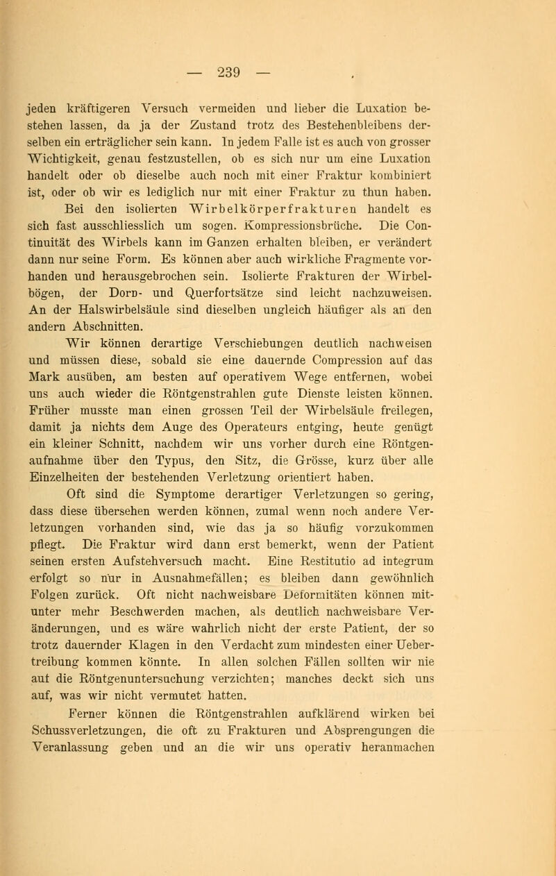 jeden kräftigeren Versuch vermeiden und lieber die Luxation be- stehen lassen, da ja der Zustand trotz des Bestehenbleibens der- selben ein erträglicher sein kann. In jedem Falle ist es auch von grosser Wichtigkeit, genau festzustellen, ob es sich nur um eine Luxation handelt oder ob dieselbe auch noch mit einer Fraktur kombiniert ist, oder ob wir es lediglich nur mit einer Fraktur zu thun haben. Bei den isolierten Wirbelkörperfrakturen handelt es sich fast ausschliesslich um sogen. Kompressionsbrüche. Die Con- tinuität des Wirbels kann im Ganzen erhalten bleiben, er verändert dann nur seine Form. Es können aber auch wirkliche Fragmente vor- handen und herausgebrochen sein. Isolierte Frakturen der Wirbel- bögen, der Dorn- und Querfortsätze sind leicht nachzuweisen. An der Halswirbelsäule sind dieselben ungleich häufiger als an den andern Abschnitten. Wir können derartige Verschiebungen deutlich nachweisen und müssen diese, sobald sie eine dauernde Compression auf das Mark ausüben, am besten auf operativem Wege entfernen, wobei uns auch wieder die Röntgenstrahlen gute Dienste leisten können. Früher musste man einen grossen Teil der Wirbelsäule freilegen, damit ja nichts dem Auge des Operateurs entging, heute genügt ein kleiner Schnitt, nachdem wir uns vorher durch eine Röntgen- aufnahme über den Typus, den Sitz, die Grösse, kurz über alle Einzelheiten der bestehenden Verletzung orientiert haben. Oft sind die Symptome derartiger Verletzungen so gering, dass diese übersehen werden können, zumal wenn noch andere Ver- letzungen vorhanden sind, wie das ja so häufig vorzukommen pflegt. Die Fraktur wird dann erst bemerkt, wenn der Patient seinen ersten Aufstehversuch macht. Eine Restitutio ad integrum erfolgt so nur in Ausnahmefällen; es bleiben dann gewöhnlich Folgen zurück. Oft nicht nachweisbare Deformitäten können mit- unter mehr Beschwerden machen, als deutlich nachweisbare Ver- änderungen, und es wäre wahrlich nicht der erste Patient, der so trotz dauernder Klagen in den Verdacht zum mindesten einer Ueber- treibung kommen könnte. In allen solchen Fällen sollten wir nie aut die Röntgenuntersuchung verzichten; manches deckt sich uns auf, was wir nicht vermutet hatten. Ferner können die Röntgenstrahlen aufklärend wirken bei Schussverletzungen, die oft zu Frakturen und Absprengungen die Veranlassung geben und an die wir uns operativ heranmachen