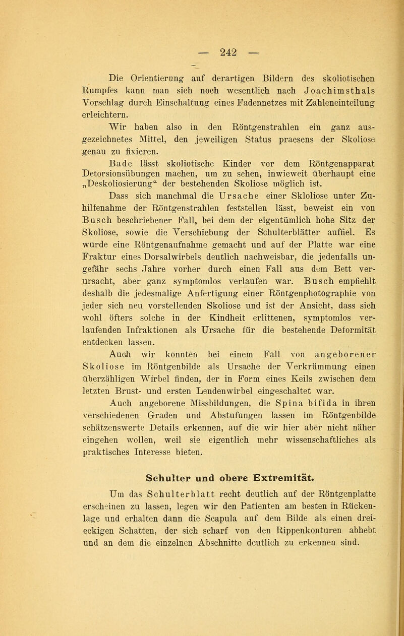 Die Orientiernng auf derartigen Bildern des skoliotischen Rumpfes kann man sich noch wesentlich nach Joachimsthals Vorschlag durch Einschaltung eines Fadennetzes mit Zahleneinteilung erleichtern. Wir haben also in den Röntgenstrahlen ein ganz aus- gezeichnetes Mittel, den jeweiligen Status praesens der Skoliose genau zu fixieren. Bade lässt skoliotische Kinder vor dem Röntgenapparat Detorsionsübungen machen, um zu sehen, inwieweit überhaupt eine „Deskoliosierung der bestehenden Skoliose möglich ist. Dass sich manchmal die Ursache einer Skloliose unter Zu- hilfenahme der Röntgenstrahlen feststellen lässt, beweist ein von Busch beschriebener Fall, bei dem der eigentümlich hohe Sitz der Skoliose, sowie die Verschiebung der Schulterblätter auffiel. Es wurde eine Röntgenaufnahme gemacht und auf der Platte war eine Fraktur eines Dorsalwirbels deutlich nachweisbar, die jedenfalls un- gefähr sechs Jahre vorher durch einen Fall aus dem Bett ver- ursacht, aber ganz symptomlos verlaufen war. Busch empfiehlt deshalb die jedesmalige Anfertigung einer Röntgenphotographie von jeder sich neu vorstellenden Skoliose und ist der Ansicht, dass sich wohl öfters solche in der Kindheit erlittenen, symptomlos ver- laufenden Infraktionen als Ursache für die bestehende Deformität entdecken lassen. Auch wir konnten bei einem Fall von angeborener Skoliose im Röntgenbilde als Ursache der Verkrümmung einen überzähligen Wirbel finden, der in Form eines Keils zwischen dem letzten Brust- und ersten Lendenwirbel eingeschaltet war. Auch angeborene Missbildungen, die Spina bifida in ihren verschiedenen Graden und Abstufungen lassen im Röntgenbilde schätzenswerte Details erkennen, auf die wir hier aber nicht näher eingehen wollen, weil sie eigentlich mehr wissenschaftliches als praktisches Interesse bieten. Schulter und obere Extremität. Um das Schulterblatt recht deutlich auf der Röntgenplatte erscheinen zu lassen, legen wir den Patienten am besten in Rücken- lage und erhalten dann die Scapula auf dem Bilde als einen drei- eckigen Schatten, der sich scharf von den Rippenkonturen abhebt und an dem die einzelnen Abschnitte deutlich zu erkennen sind. I