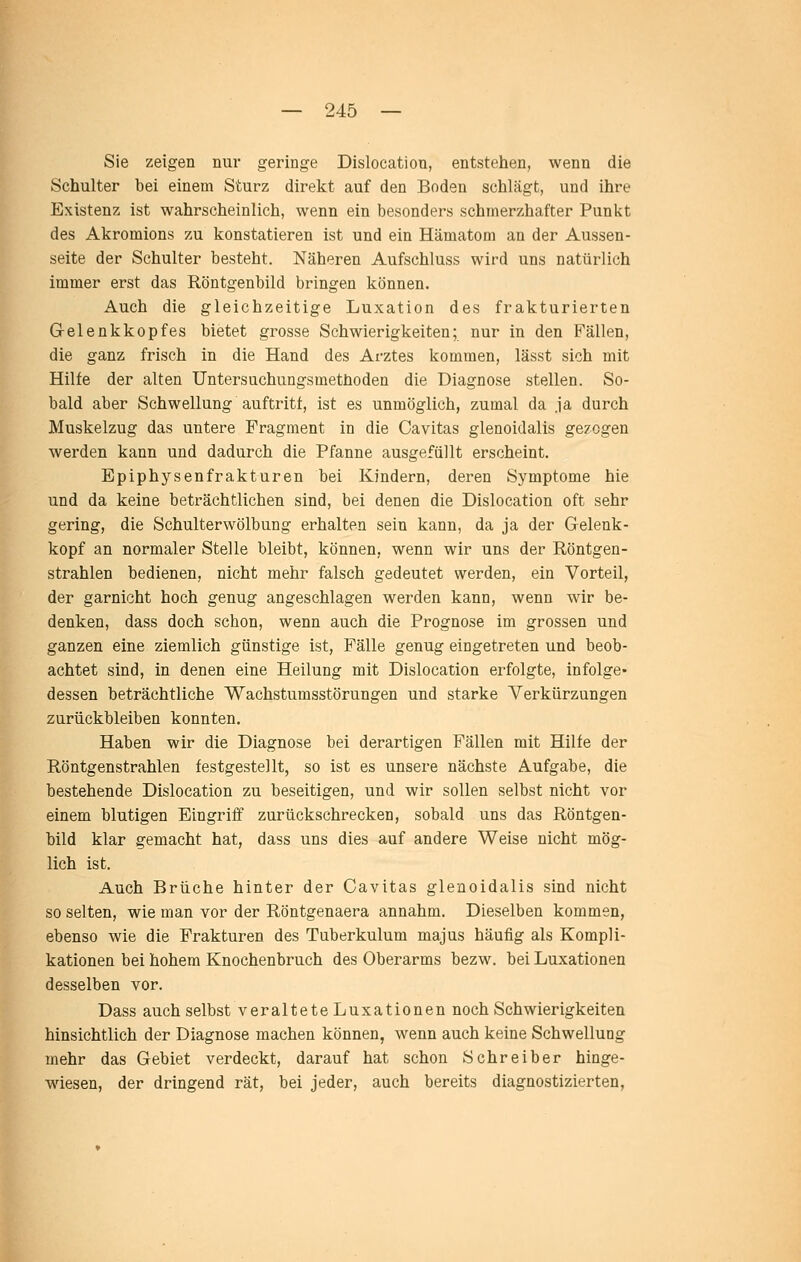 Sie zeigen nur geringe Dislocation, entstehen, wenn die Schulter bei einem Sturz direkt auf den Boden schlägt, und ihre Existenz ist wahrscheinlich, wenn ein besonders schmerzhafter Punkt des Akromions zu konstatieren ist und ein Hämatom an der Aussen- Seite der Schulter besteht. Näheren Aufschluss wird uns natürlich immer erst das Röntgenbild bringen können. Auch die gleichzeitige Luxation des frakturierten Gelenkkopfes bietet grosse Schwierigkeiten; nur in den Fällen, die ganz frisch in die Hand des Arztes kommen, lässt sich mit Hilfe der alten Untersuchungsmethoden die Diagnose stellen. So- bald aber Schwellung auftritt, ist es unmöglich, zumal da ja durch Muskelzug das untere Fragment in die Cavitas glenoidalis gezogen werden kann und dadurch die Pfanne ausgefüllt erscheint. Epiphysenfrakturen bei Kindern, deren Symptome hie und da keine beträchtlichen sind, bei denen die Dislocation oft sehr gering, die Schulterwölbung erhalten sein kann, da ja der Gelenk- kopf an normaler Stelle bleibt, können, wenn wir uns der Röntgen- strahlen bedienen, nicht mehr falsch gedeutet werden, ein Vorteil, der garnicht hoch genug angeschlagen werden kann, wenn wir be- denken, dass doch schon, wenn auch die Prognose im grossen und ganzen eine ziemlich günstige ist, Fälle genug eingetreten und beob- achtet sind, in denen eine Heilung mit Dislocation erfolgte, infolge- dessen beträchtliche Wachstumsstörungen und starke Verkürzungen zurückbleiben konnten. Haben wir die Diagnose bei derartigen Fällen mit Hilfe der Röntgenstrahlen festgestellt, so ist es unsere nächste Aufgabe, die bestehende Dislocation zu beseitigen, und wir sollen selbst nicht vor einem blutigen Eingriff zurückschrecken, sobald uns das Röntgen- bild klar gemacht hat, dass uns dies auf andere Weise nicht mög- lich ist. Auch Brüche hinter der Cavitas glenoidalis sind nicht so selten, wie man vor der Röntgenaera annahm. Dieselben kommen, ebenso wie die Frakturen des Tuberkulum majus häufig als Kompli- kationen bei hohem Knochenbruch des Oberarms bezw. bei Luxationen desselben vor. Dass auch selbst veraltete Luxationen noch Schwierigkeiten hinsichtlich der Diagnose machen können, wenn auch keine Schwellung mehr das Gebiet verdeckt, darauf hat schon Schreiber hinge- wiesen, der dringend rät, bei jeder, auch bereits diagnostizierten.