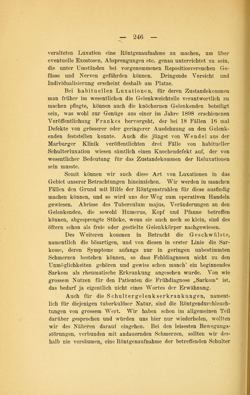 veralteten Luxation eine Röntgenaufnahme zu machen, um über eventuelle Exostosen, Absprengungen etc. genau unterrichtet zu sein, die unter Umständen bei vorgenommenen Repositiosversuchen Ge- fässe und Nerven gefährden können. Dringende Vorsicht und Individualisierung erscheint deshalb am Platze. Bei habituellen Luxationen, für deren Zustandekommen man früher im wesentlichen die Gelenk weichteile verantwortlich zu machen pflegte, können auch die knöchernen Gelenkenden beteiligt sein, was wohl zur Genüge aus einer im Jahre 1898 erschienenen Veröffentlichung Frankes hervorgeht, der bei 18 Fällen lö mal Defekte von grösserer oder geringerer Ausdehnung an den Gelenk- enden feststellen konnte. Auch die jüngst von Wendel aus der Marburger Klinik veröflentlichten drei Fälle von habitueller Schulterluxation wiesen sämtlich einen Knochendefekt auf, der von wesentlicher Bedeutung für das Zustandekommen der Reluxationen sein musste. Somit können wir auch diese Art von Luxationen in das Gebiet unserer Betrachtungen hineinziehen. Wir werden in manchen Fällen den Grund mit Hilfe der Röntgenstrahlen für diese ausfindig machen können, und so wird uns der Weg zum operativen Handeln gewiesen. Abrisse des Tuberculum majus, Veränderungen an den Gelenkenden, die sowohl Humerus, Kopf und Pfanne betreffen können, abgesprengte Stücke, wenn sie auch noch so klein, sind des öftern schon als freie oder gestielte Gelenkkörper nachgewiesen. Des Weiteren kommen in Betracht die Geschwülste, namentlich die bösartigen, und von diesen in erster Linie die Sar- kome, deren Symptome anfangs nur in geringen unbestimmten Schmerzen bestehen können, so dass Fehldiagnosen nicht zu den Unmöglichkeiten gehören und gewiss schon manch' ein beginnendes Sarkom als rheumatische Erkrankung angesehen wurde. Von wie grossem Nutzen für den Patienten die Frühdiagnose „Sarkom ist, das bedarf ja eigentlich nicht eines Wortes der Erwähnung. Auch für die Schultergelenkserkrankungen, nament- lich für diejenigen tuberkulöser Natur, sind die Röntgendurchleuch- tungen von grossem Wert. Wir haben schon im allgemeinen Teil darüber gesprochen und würden uns hier nur wiederholen, wollten wir des Näheren darauf eingehen. Bei den leisesten Bewegungs- störungen, verbunden mit andauernden Schmerzen, sollten wir des- halb nie versäumen, eine Röntgenaufnahme der betreffenden Schulter