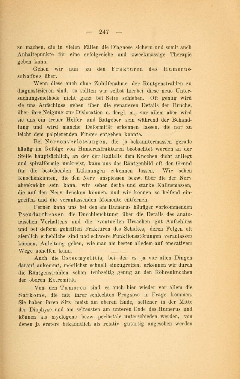 zu machen, die in vielen Fällen die Diagnose sichern und somit auch Anhaltepunkte für eine erfolgreiche und zweckmässige Therapie geben kann. Gehen wir nun zu den Frakturen des Humerus- schaftes über. Wenn diese auch ohne Zuhilfenahme der Röntgenstrahlen zu diagnostizieren sind, so sollten wir selbst hierbei diese neue Unter- suchungsmethode nicht ganz bei Seite schieben. Oft genug wird sie uns Aufschluss geben über die genaueren Details der Brüche, über ihre Neigung zur Dislocation u. dergl. m., vor allem aber wird sie uns ein treuer Helfer und Ratgeber sein während der Behand- lung und wird manche Deformität erkennen lassen, die nur zu leicht dem palpierenden Finger entgehen konnte. Bei Nervenverletzungen, die ja bekanntermassen gerade häufig im Gefolge von Humerusfrakturen beobachtet werden an der Stelle hauptsächlich, an der der Radialis dem Knochen dicht anliegt und spiralförmig umkreist, kann uns das Röntgenbild oft den Grund für die bestehenden Lähmungen erkennen lassen. Wir sehen Knochenkanten, die den Nerv anspiessen bezw. über die der Nerv abgeknickt sein kann, wir sehen derbe und starke Kallusmassen, die auf den Nerv drücken können, und wir können so helfend ein- greifen und die veranlassenden Momente entfernen. Ferner kann uns bei den am Humerus häufiger vorkommenden Pseudarthrosen die Durchleuchtung über die Details des anato- mischen Verhaltens und die eventuellen Ursachen gut Aufschluss und bei deform geheilten Frakturen des Schaftes, deren Folgen oft ziemlich erhebliche sind und schwere Funktionsstörungen veranlassen können, Anleitung geben, wie man am besten alledem auf operativem Wege abhelfen kann. Auch die Osteomyelitis, bei der es ja vor allen Dingen darauf ankommt, möglichst schnell einzugreifen, erkennen wir durch die Röntgenstrahlen schon frühzeitig genug an den Röhrenknochen der oberen Extremität. Von den Tumoren sind es auch hier wieder vor allem die Sarkome, die mit ihrer schlechten Prognose in Frage kommen. Sie haben ihren Sitz meist am oberen Ende, seltener in der Mitte der Diaphyse und am seltensten am unteren Ende des Humerus und können als myelogene bezw. periostale unterschieden w^erden, von denen ja erstere bekanntlich als relativ gutartig angesehen werden