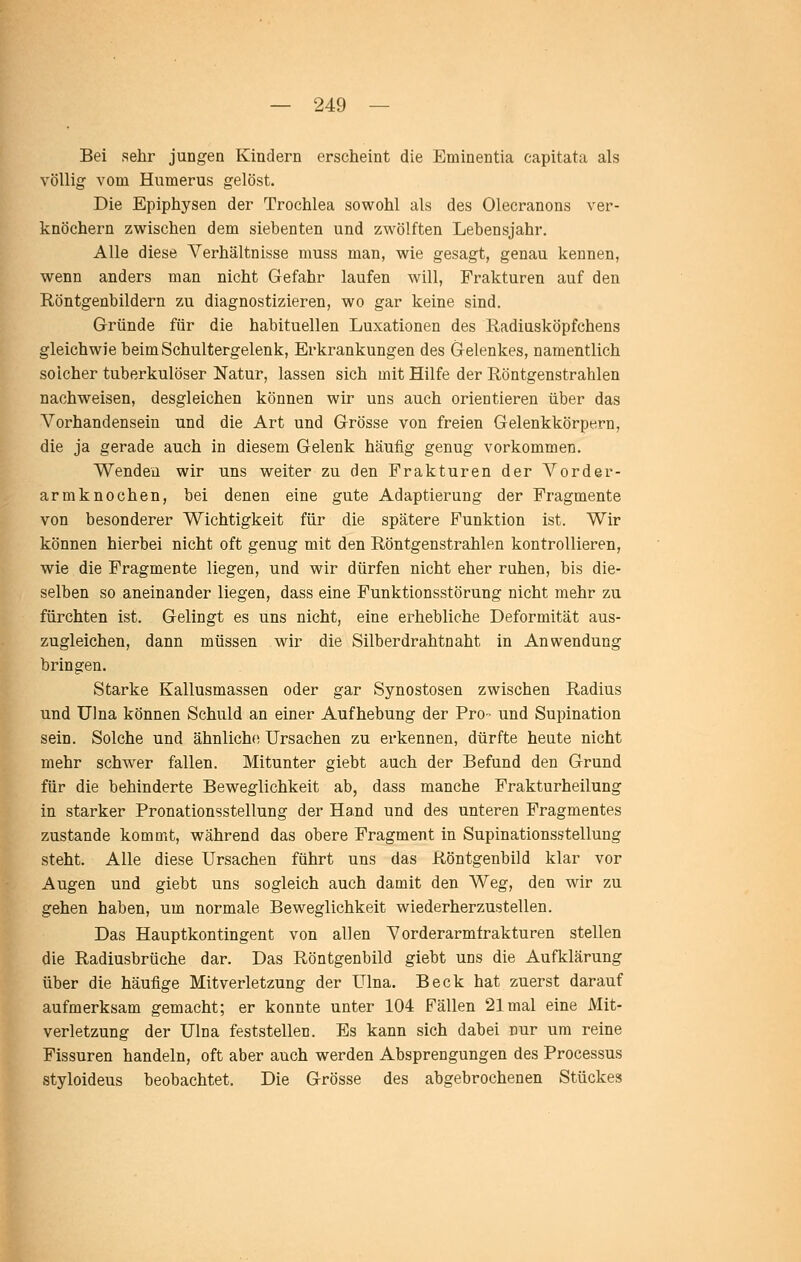 Bei sehr jungen Kindern erscheint die Eminentia capitata als völlig vom Humerus gelöst. Die Epiphysen der Trochlea sowohl als des Olecranons ver- knöchern zwischen dem siebenten und zwölften Lebensjahr. Alle diese A^erhältnisse muss man, wie gesagt, genau kennen, wenn anders man nicht Gefahr laufen will, Frakturen auf den Röntgenbildern zu diagnostizieren, wo gar keine sind. Gründe für die habituellen Luxationen des Radiusköpfchens gleichwie beim Schultergelenk, Erkrankungen des Gelenkes, namentlich solcher tuberkulöser Natur, lassen sich mit Hilfe der Röntgenstrahlen nachweisen, desgleichen können wir uns auch orientieren über das Vorhandensein und die Art und Grösse von freien Gelenkkörpern, die ja gerade auch in diesem Gelenk häufig genug vorkommen. Wenden wir uns weiter zu den Frakturen der A^order- armknochen, bei denen eine gute Adaptierung der Fragmente von besonderer Wichtigkeit für die spätere Funktion ist. Wir können hierbei nicht oft genug mit den Röntgenstrahlen kontrollieren, wie die Fragmente liegen, und wir dürfen nicht eher ruhen, bis die- selben so aneinander liegen, dass eine Funktionsstörung nicht mehr zu fürchten ist. Gelingt es uns nicht, eine erhebliche Deformität aus- zugleichen, dann müssen wir die Silberdrahtnaht in Anwendung bringen. Starke Kallusmassen oder gar Synostosen zwischen Radius und Ulna können Schuld an einer Aufhebung der Pro- und Supination sein. Solche und ähnliche Ursachen zu erkennen, dürfte heute nicht mehr schwer fallen. Mitunter giebt auch der Befund den Grund für die behinderte Beweglichkeit ab, dass manche Frakturheilung in starker Pronationsstellung der Hand und des unteren Fragmentes zustande kommt, während das obere Fragment in Supinationsstellung steht. Alle diese Ursachen führt uns das Röntgenbild klar vor Augen und giebt uns sogleich auch damit den Weg, den wir zu gehen haben, um normale Beweglichkeit wiederherzustellen. Das Hauptkontingent von allen Vorderarmfrakturen stellen die Radiusbrüche dar. Das Röntgenbild giebt uns die Aufklärung über die häufige Mitverletzung der Ulna. Beck hat zuerst darauf aufmerksam gemacht; er konnte unter 104 Fällen 21 mal eine Mit- verletzung der Ulna feststellen. Es kann sich dabei nur um reine Fissuren handeln, oft aber auch werden Absprengungen des Processus styloideus beobachtet. Die Grösse des abgebrochenen Stückes