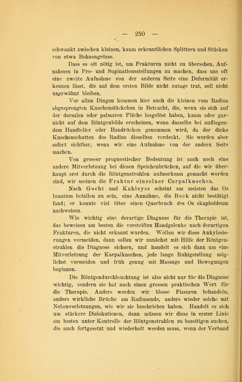 scliwaiikt zwischen kleinen, kaum erkenntlichen Splittern und Stücken von etwa Bohnengrösse. Dass es oft nötig ist, um Frakturen nicht zu übersehen, Auf- nahmen in Pro- und Supinationsstellungen zu machen, dass uns oft eine zweite Aufnahme von der anderen Seite eine Deformität er- kennen lässt, die auf dem ersten Bilde nicht zutage trat, soll nicht unjsrwähnt bleiben. Vor allen Dingen kommen hier auch die kleinen vom Radius abgesprengten Knochenstückchen in Betracht, die, wenn sie sich auf der dorsalen oder palmaren Fläche losgelöst haben, kaum oder gar- nicht auf dem Röntgenbilde erscheinen, wenn dasselbe bei aufliegen- dem Handteller oder Handrücken genommen wird, da der dicke Knochenschatten des Radius dieselben verdeckt. Sie werden aber sofort sichtbar, wenn wir eine Aufnahme von der andern Seite machen. Von grosser prognostischer Bedeutung ist auch noch eine andere Mitverletzung bei diesen Speichenbrüchen, auf die wir über- haupt erst durch die Röntgenstrahlen aufmerksam gemacht worden sind, wir meinen die Fraktur einzelner Carpalknochen. Nach Gocht und Kahleyss scheint am meisten das Os lunatum befallen zu sein, eine Annahme, die Beck nicht bestätigt fand; er konnte viel öfter einen Querbruch des Os skaphoideum nachweisen. Wie wichtig eine derartige Diagnose für die Therapie ist, das beweisen am besten die versteiften Handgelenke nach derartigen Frakturen, die nicht erkannt wurden. Wollen wir diese Ankylosie- rungen vermeiden, dann sollen wir zunächst mit Hilfe der Röntgen- strahlen die Diagnose sichern, und handelt es sich dann um eine Mitverletzung der Karpalknochen, jede lange Ruhigstellung mög- lichst vermeiden und früh genug mit Massage und Bewegungen beginnen. Die Röntgendurchleuchtung ist also nicht nur für die Diagnose wichtig, sondern sie hat auch einen grossen praktischen Wert für die Therapie. Anders werden wir blosse Fissuren behandeln, anders wirkliche Brüche am Radiusende, anders wieder solche mit Nefcenverletzungen, wie wir sie beschrieben haben. Handelt es sich um stärkere Dislokationen, dann müssen wir diese in erster Linie am besten unter Kontrolle der Röntgenstrahlen zu beseitigen suchen, die auch fortgesetzt und wiederholt werden muss, wenn der Verband