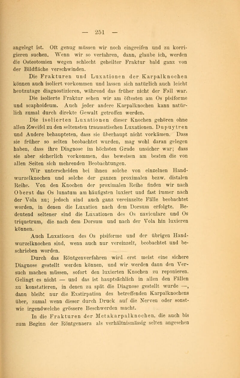 angelegt ist. Oft genug müssen wir noch eingreifen und zu korri- gieren suchen. Wenn wir so vertahren, dann, glaube ich, werden die Osteotomien wegen schlecht geheilter Fraktur bald ganz von der Bildfläche verschwinden. Die Frakturen und Luxationen der Karpalknochen können auch isoliert vorkommen und lassen sich natürlich auch leicht heutzutage diagnostizieren, während das früher nicht der Fall war. Die isolierte Fraktur sehen wir am öftesten am Os pisiforme und scaphoideum. Auch jeder andere Karpalknochen kann natür- lich zumal durch direkte Gewalt getroffen werden. Die isolierten Luxationen dieser Knochen gehören ohne allen Zweifel zu den seltensten traumatischen Luxationen. Dupuytren und Andere behaupteten, dass sie überhaupt nicht vorkämen. Dass sie früher so selten beobachtet wurden, mag wohl daran gelegen haben, dass ihre Diagnose im höchsten Grade unsicher war; dass sie aber sicherlich vorkommen, das beweisen am besten die von allen Seiten sich mehrenden Beobachtungen. Wir unterscheiden bei ihnen solche von einzelnen Hand- wurzelknochen und solche der ganzen proximalen bezw. distalen Reihe. Von den Knochen der proximalen Reihe finden wir nach Oberst das Os lunatum am häufigsten luxiert und fast immer nach der Vola zu; jedoch sind auch ganz vereinzelte Fälle beobachtet worden, in denen die Luxation nach dem Dorsum erfolgte. Be- deutend seltener sind die Luxationen des Os naviculare und Os triquetrum, die nach dem Dorsum und nach der Vola hin luxieren können. Auch Luxationen des Os pisiforme und der übrigen Hand- wurzelknochen sind, wenn auch nur vereinzelt, beobachtet und be- schrieben worden. Durch das Röntgenverfahren wird erst meist eine sichere Diagnose gestellt werden können, und wir werden dann den Ver- such machen müssen, sofort den luxierten Knochen zu reponieren. Gelingt es nicht — und das ist hauptsächlich in allen den Fällen zu konstatieren, in denen zu spät die Diagnose gestellt wurde —, dann bleibt nur die Exstirpation des betreffenden Karpalknochens über, zumal wenn dieser durch Druck auf die Nerven oder sonst- wie irgendwelche grössere Beschwerden macht. In die Frakturen der Metakarpalknochen, die auch bis zum Beginn der Röntgenaera als verhältnismässig selten angesehen