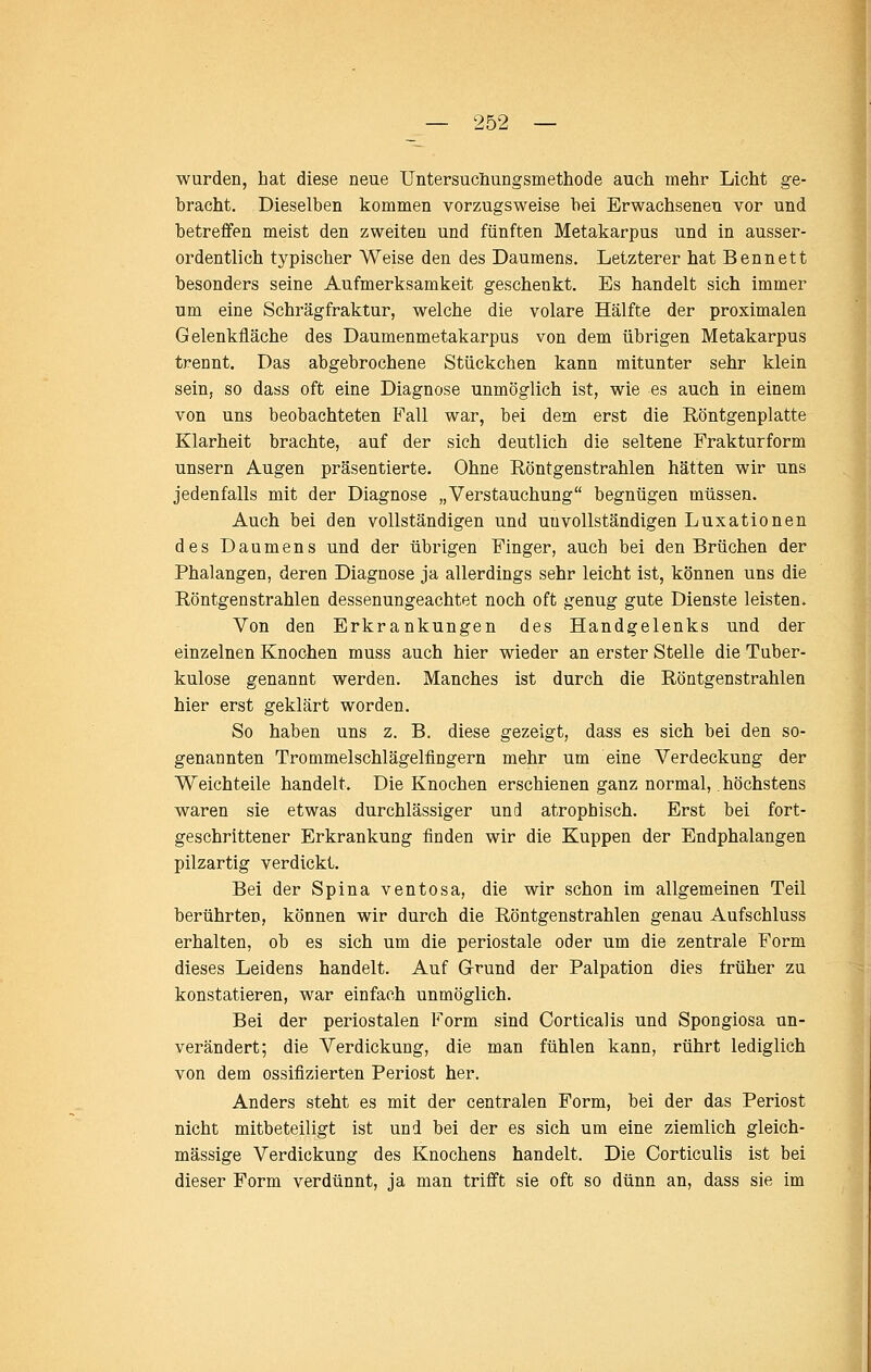 wurden, hat diese neue Untersuchungsmethode auch mehr Licht ge- bracht. Dieselben kommen vorzugsweise bei Erwachsenen vor und betreffen meist den zweiten und fünften Metakarpus und in ausser- ordentlich typischer Weise den des Daumens. Letzterer hat Bennett besonders seine Aufmerksamkeit geschenkt. Es handelt sich immer um eine Schrägfraktur, welche die volare Hälfte der proximalen Gelenkfläche des Daumenmetakarpus von dem übrigen Metakarpus trennt. Das abgebrochene Stückchen kann mitunter sehr klein sein, so dass oft eine Diagnose unmöglich ist, wie es auch in einem von uns beobachteten Fall war, bei dem erst die Röntgenplatte Klarheit brachte, auf der sich deutlich die seltene Frakturform unsern Augen präsentierte. Ohne Röntgenstrahlen hätten wir uns jedenfalls mit der Diagnose „Verstauchung begnügen müssen. Auch bei den vollständigen und unvollständigen Luxationen des Daumens und der übrigen Finger, auch bei den Brüchen der Phalangen, deren Diagnose ja allerdings sehr leicht ist, können uns die Röntgenstrahlen dessenungeachtet noch oft genug gute Dienste leisten. Von den Erkrankungen des Handgelenks und der einzelnen Knochen muss auch hier wieder an erster Stelle die Tuber- kulose genannt werden. Manches ist durch die Röntgenstrahlen hier erst geklärt worden. So haben uns z. B. diese gezeigt, dass es sich bei den so- genannten Trommelschlägelfingern mehr um eine Verdeckung der Weichteile handelt. Die Knochen erschienen ganz normal, höchstens waren sie etwas durchlässiger und atrophisch. Erst bei fort- geschrittener Erkrankung finden wir die Kuppen der Endphalangen pilzartig verdickt. Bei der Spina ventosa, die wir schon im allgemeinen Teil berührten, können wir durch die Röntgenstrahlen genau Aufschluss erhalten, ob es sich um die periostale oder um die zentrale Form dieses Leidens handelt. Auf G-rund der Palpation dies früher zu konstatieren, war einfach unmöglich. Bei der periostalen Form sind Corticalis und Spongiosa un- verändert; die Verdickung, die man fühlen kann, rührt lediglich von dem ossifizierten Periost her. Anders steht es mit der centralen Form, bei der das Periost nicht mitbeteiligt ist und bei der es sich um eine ziemlich gleich- massige Verdickung des Knochens handelt. Die Corticulis ist bei dieser Form verdünnt, ja man trifft sie oft so dünn an, dass sie im