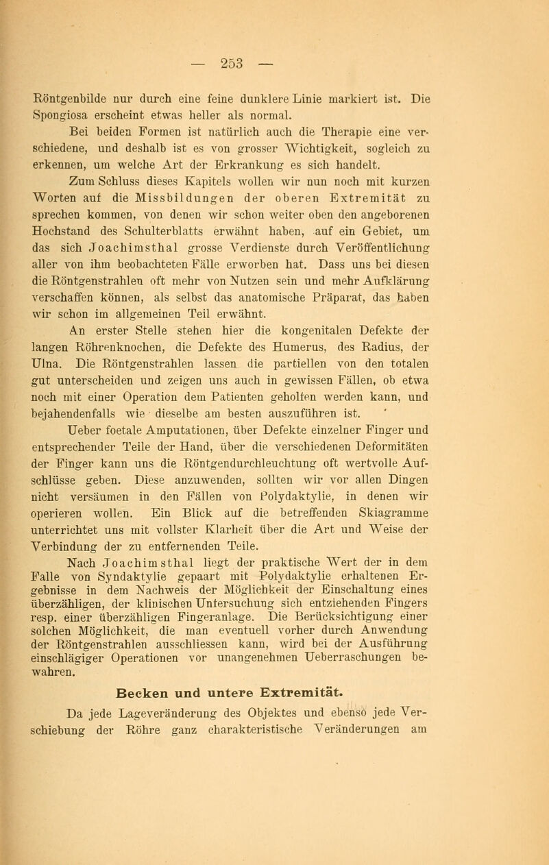 Röntgenbilde nur durch eine feine dunklere Linie markiert ist. Die Spongiosa erscheint etwas heller als normal. Bei beiden Formen ist natürlich auch die Therapie eine ver- schiedene, und deshalb ist es von grosser Wichtigkeit, sogleich zu erkennen, um welche Art der Erkrankung es sich handelt. Zum Schluss dieses Kapitels wollen wir nun noch mit kurzen Worten auf die Missbildungen der oberen Extremität zu sprechen kommen, von denen wir schon weiter oben den angeborenen Hochstand des Schulterblatts erwähnt haben, auf ein Gebiet, um das sich Joachimsthal grosse Verdienste durch Veröffentlichung aller von ihm beobachteten Fälle erworben hat. Dass uns bei diesen die Röntgenstrahlen oft mehr von Nutzen sein und mehr Aufklärung verschaffen können, als selbst das anatomische Präparat, das haben wir schon im allgemeinen Teil erwähnt. An erster Stelle stehen hier die kongenitalen Defekte der langen Röhrenknochen, die Defekte des Humerus, des Radius, der ülna. Die Röntgenstrahlen lassen die partiellen von den totalen gut unterscheiden und zeigen uns auch in gewissen Fällen, ob etwa noch mit einer Operation dem Patienten geholten werden kann, und bejahendenfalls wie dieselbe am besten auszuführen ist. Ueber foetale Amputationen, über Defekte einzelner Finger und entsprechender Teile der Hand, über die verschiedenen Deformitäten der Finger kann uns die Röntgendurchleuchtung oft wertvolle Auf- schlüsse geben. Diese anzuwenden, sollten wir vor allen Dingen nicht versäumen in den Fällen von Polydaktylie, in denen wir operieren wollen. Ein Blick auf die betreffenden Skiagramme unterrichtet uns mit vollster Klarheit über die Art und Weise der Verbindung der zu entfernenden Teile. Nach Joachimsthal liegt der praktische Wert der in dem Falle von Syndaktylie gepaart mit Polydaktylie erhaltenen Er- gebnisse in dem Nachweis der Möglichkeit der Einschaltung eines überzähligen, der klinischen Untersuchung sich entziehenden Fingers resp. einer überzähligen Fingeranlage. Die Berücksichtigung einer solchen Möglichkeit, die man eventuell vorher durch Anwendung der Röntgenstrahlen ausschliessen kann, wird bei der Ausführung einschlägiger Operationen vor unangenehmen TJeberraschungen be- wahren. Becken und untere Extremität. Da jede Lageveränderung des Objektes und ebenso jede Ver- schiebung der Röhre ganz charakteristische Veränderungen am