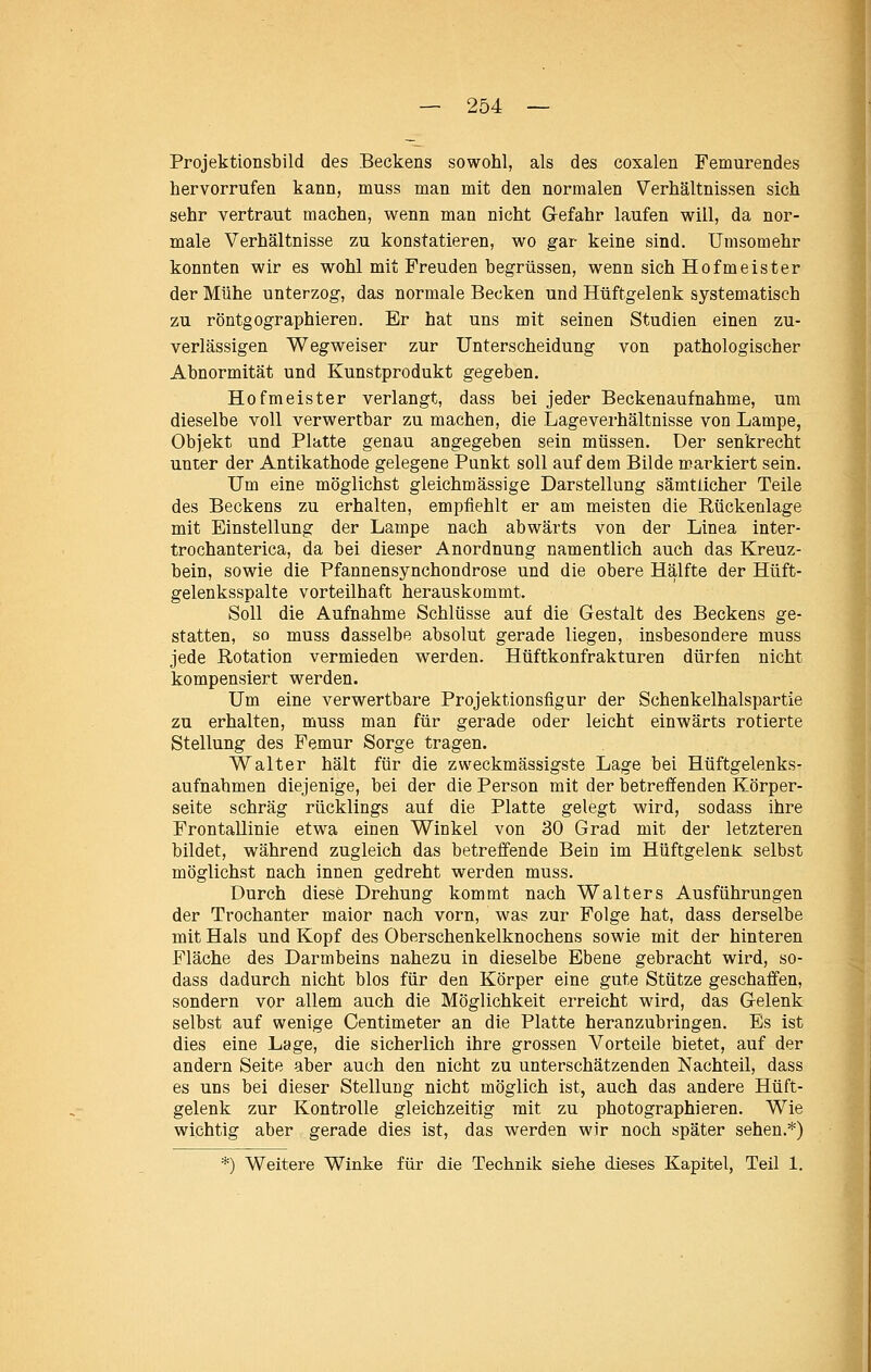 Projektionsbild des Beckens sowohl, als des coxalen Femurendes hervorrufen kann, muss man mit den normalen Verhältnissen sich sehr vertraut machen, wenn man nicht Gefahr laufen will, da nor- male Verhältnisse zu konstatieren, wo gar keine sind. Umsomehr konnten wir es wohl mit Freuden begrüssen, wenn sich Hofmeister der Mühe unterzog, das normale Becken und Hüftgelenk systematisch zu röntgographieren. Er hat uns mit seinen Studien einen zu- verlässigen Wegweiser zur Unterscheidung von pathologischer Abnormität und Kunstprodukt gegeben. Hofmeister verlangt, dass bei jeder Beckenaufnahme, um dieselbe voll verwertbar zu machen, die Lage Verhältnisse von Lampe, Objekt und Platte genau angegeben sein müssen. Der senkrecht unter der Antikathode gelegene Punkt soll auf dem Bilde markiert sein. Um eine möglichst gleichmässige Darstellung sämtlicher Teile des Beckens zu erhalten, empfiehlt er am meisten die Rückenlage mit Einstellung der Lampe nach abwärts von der Linea inter- trochanterica, da bei dieser Anordnung namentlich auch das Kreuz- bein, sowie die Pfannensynchondrose und die obere Hälfte der Hüft- gelenksspalte vorteilhaft herauskommt. Soll die Aufnahme Schlüsse auf die Gestalt des Beckens ge- statten, so muss dasselbe absolut gerade liegen, insbesondere muss jede Rotation vermieden werden. Hüftkonfrakturen dürfen nicht kompensiert werden. Um eine verwertbare Projektionsfigur der Schenkelhalspartie zu erhalten, muss man für gerade oder leicht einwärts rotierte Stellung des Femur Sorge tragen. Walter hält für die zweckmässigste Lage bei Hüftgelenks- aufnabmen diejenige, bei der die Person mit der betreffenden Körper- seite schräg rücklings auf die Platte gelegt wird, sodass ihre Frontallinie etwa einen Winkel von 30 Grad mit der letzteren bildet, während zugleich das betreffende Bein im Hüftgelenk selbst möglichst nach innen gedreht werden muss. Durch diese Drehung kommt nach Walters Ausführungen der Trochanter maior nach vorn, was zur Folge hat, dass derselbe mit Hals und Kopf des Oberschenkelknochens sowie mit der hinteren Fläche des Darmbeins nahezu in dieselbe Ebene gebracht wird, so- dass dadurch nicht blos für den Körper eine gute Stütze geschaffen, sondern vor allem auch die Möglichkeit erreicht wird, das Gelenk selbst auf wenige Centimeter an die Platte heranzubringen. Es ist dies eine Lage, die sicherlich ihre grossen Vorteile bietet, auf der andern Seite aber auch den nicht zu unterschätzenden Nachteil, dass es uns bei dieser Stellung nicht möglich ist, auch das andere Hüft- gelenk zur Kontrolle gleichzeitig mit zu photographieren. Wie wichtig aber gerade dies ist, das werden wir noch später sehen.*) *) Weitere Winke für die Technik siehe dieses Kapitel, Teil 1.