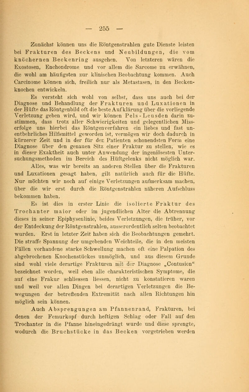 Zunächst können uns die Röntgenstrahlen gute Dienste leisten bei Frakturen des Beckens und Neubildungen, die vom knöchernen Beckenring ausgehen. Von letzteren wären die Exostosen, Enchondrorae und vor allem die Sarcome zu erwähnen, die wohl am häufigsten zur klinischen Beobachtung kommen. Auch Carcinome können sich, freilich nur als Metastasen, in den Becken- knochen entwickeln. Es versteht sich wohl von selbst, dass uns auch bei der Diagnose und Behandlung der Frakturen und Luxationen in der Hüfte das Röntgenbild oft die beste Aufklärung über die vorliegende Verletzung geben wird, und wir können Pels-Leusden darin zu- stimmen, dass trotz aller Schwierigkeiten und gelegentlichen Miss- erfolge uns hierbei das Röntgen verfahren ein liebes und fast un- entbehrliches Hilfsmittel geworden ist, vermögen wir doch dadurch in kürzerer Zeit und in der für den Patienten schonendsten Form eine Diagnose über den genauen Sitz einer Fraktur zu stellen, wie es in dieser Exaktheit auch unter Anwendung der ingeniösesten Unter- suchungsmethoden im Bereich des Hüftgelenks nicht möglich war. Alles, was wir bereits an anderen Stellen über die Frakturen und Luxationen gesagt haben, gilt natürlich auch für die Hüfte. Nur möchten wir noch auf einige Verletzungen aufmerksam machen, über die wir erst durch die Röntgenstrahlen näheren Aufschluss bekommen haben. Es ist dies in erster Linie die isolierte Fraktur des Trochanter maior oder im jugendlichen Alter die Abtrennung dieses in seiner Epiphysenlinie, beides Verletzungen, die früher, vor der Entdeckung der Röntgenstrahlen, ausserordentlich selten beobachtet wurden. Erst in letzter Zeit haben sich die Beobachtungen gemehrt. Die straffe Spannung der umgebenden Weichteile, die in den meisten Fällen vorhandene starke Schwellung machen oft eine Palpation des abgebrochenen Knochenstückes unmöglich, und aus diesem Grunde sind wohl viele derartige Frakturen mit der Diagnose „Contusion bezeichnet worden, weil eben alle charakteristischen Symptome, die auf eine Frakur schliessen Hessen, nicht zu konstatieren waren und weil vor allen Dingen bei derartigen Verletzungen die Be- wegungen der betreffenden Extremität nach allen Richtungen hin möglich sein können. Auch Absprengungen am Pfannenrand, Frakturen, bei denen der Femurkopf durch heftigen Schlag oder Fall auf den Trochanter in die Pfanne hineingedrängt wurde und diese sprengte, wodurch die Bruchstücke in das Becken vorgetrieben werden