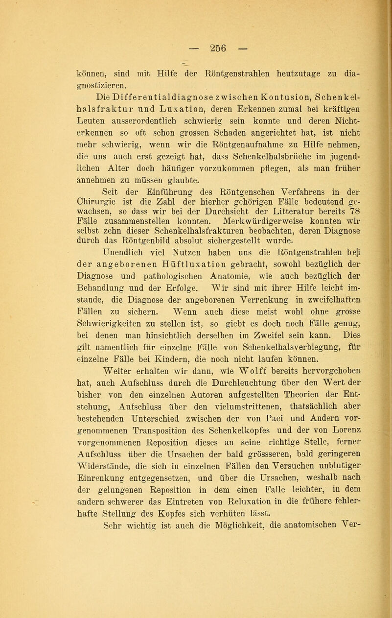 können, sind mit Hilfe der Röntgenstrahlen heutzutage zu dia- gnostizieren. Die Differentialdiagnose zwischen Kontusion, Schenkel- halsfraktur und Luxation, deren Erkennen zumal bei kräftigen Leuten ausserordentlich schwierig sein konnte und deren Mcht- erkennen so oft schon grossen Schaden angerichtet hat, ist nicht mehr schwierig, wenn wir die Röntgenaufnahme zu Hilfe nehmen, die uns auch erst gezeigt hat, dass Schenkelhalsbrüche im jugend- lichen Alter doch häufiger vorzukommen pflegen, als man früher annehmen zu müssen glaubte. Seit der Einführung des Röntgenschen Verfahrens in der Chirurgie ist die Zahl der hierher gehörigen Fälle bedeutend ge- wachsen, so dass wir bei der Durchsicht der Litteratur bereits 78 Fälle zusammenstellen konnten. Merkwürdigerweise konnten wir selbst zehn dieser Schenkelhalsfrakturen beobachten, deren Diagnose durch das Röntgenbild absolut sichergestellt wurde. Unendlich viel Nutzen haben uns die Röntgenstrahlen beji der angeborenen Hüftluxation gebracht, sowohl bezüglich der Diagnose und pathologischen Anatomie, wie auch bezüglich der Behandlung und der Erfolge. Wir sind mit ihrer Hilfe leicht im- stande, die Diagnose der angeborenen Verrenkung in zweifelhaften Fällen zu sichern. Wenn auch diese meist wohl ohne grosse Schwierigkeiten zu stellen ist; so giebt es doch noch Fälle genug, bei denen man hinsichtlich derselben im Zweifel sein kann. Dies gilt namentlich für einzelne Fälle von Schenkelhalsverbiegung, für einzelne Fälle bei Kindern, die noch nicht laufen können. Weiter erhalten wir dann, wie Wolff bereits hervorgehoben hat, auch Aufschluss durch die Durchleuchtung über den Wert der bisher von den einzelnen Autoren aufgestellten Theorien der Ent- stehung, Aufschluss über den vielumstrittenen, thatsächlich aber bestehenden Unterschied zwischen der von Paci und Andern vor- genommenen Transposition des Schenkelkopfes und der von Lorenz vorgenommenen Reposition dieses an seine richtige Stelle, ferner Aufschluss über die Ursachen der bald grössseren, bald geringeren Widerstände, die sich in einzelnen Fällen den Versuchen unblutiger Einrenkung entgegensetzen, und über die Ursachen, weshalb nach der gelungenen Reposition in dem einen Falle leichter, in dem andern schwerer das Eintreten von Reluxation in die frühere fehler- hafte Stellung des Kopfes sich verhüten lässt. Sehr wichtig ist auch die Möglichkeit, die anatomischen Ver-