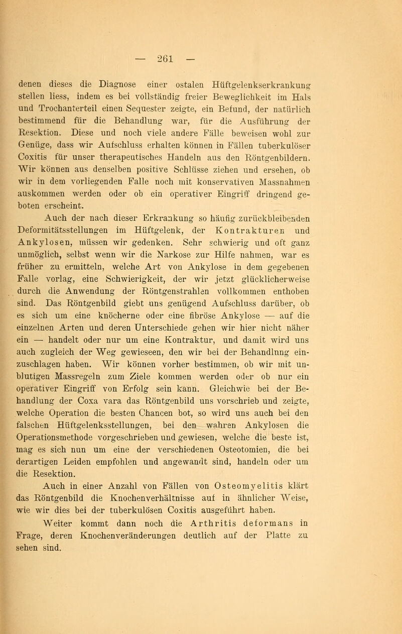 denen dieses die Diagnose einer ostalen Hüftgelenkserkrankung stellen Hess, indem es bei vollständig freier Beweglichkeit im Hals und Trochanterteil einen Sequester zeigte, ein Befund, der natürlich bestimmend für die Behandlung war, für die Ausführung der Resektion. Diese und noch viele andere Fälle beweisen wohl zur Genüge, dass wir Aufschluss erhalten können in Fällen tuberkulöser Coxitis für unser therapeutisches Handeln aus den Röntgenbildern. Wir können aus denselben positive Schlüsse zieh-en und ersehen, ob wir in dem vorliegenden Falle noch mit konservativen Massnahmen auskommen werden oder ob ein operativer Eingriff dringend ge- boten erscheint. Auch der nach dieser Erkrankung so häufig zurückbleibeaden Deformitätsstellungen im Hüftgelenk, der Kontrakturen und Ankylosen, müssen wir gedenken. Sehr schwierig und oft ganz unmöglich, selbst wenn wir die Narkose zur Hilfe nahmen, war es früher zu ermitteln, welche Art von Ankylose in dem gegebenen Falle vorlag, eine Schwierigkeit, der wir jetzt glücklicherweise durch die Anwendung der Röntgenstrahlen vollkommen enthoben sind. Das Röntgenbild giebt uns genügend Aufschluss darüber, ob es sich um eine knöcherne oder eine fibröse Ankylose — auf die einzelnen Arten und deren Unterschiede gehen wir hier nicht näher ein — handelt oder nur um eine Kontraktur, und damit wird uns auch zugleich der Weg gewieseen, den wir bei der Behandlung ein- zuschlagen haben. Wir können vorher bestimmen, ob wir mit un- blutigen Massregeln zum Ziele kommen werden oder ob nur ein operativer Eingriff von Erfolg sein kann. Gleichwie bei der Be- handlung der Coxa vara das Röntgenbild uns vorschrieb und zeigte, welche Operation die besten Chancen bot, so wird uns auch bei den falschen Hüftgelenksstellungen, bei den wahren Ankylosen die Operationsmethode vorgeschrieben und gewiesen, welche die beste ist, mag es sich nun um eine der verschiedenen Osteotomien, die bei derartigen Leiden empfohlen und angewandt sind, handeln oder um die Resektion. Auch in einer Anzahl von Fällen von Osteomyelitis klärt das Röntgenbild die Knochenverhältnisse auf in ähnlicher Weise, wie wir dies bei der tuberkulösen Coxitis ausgeführt haben. Weiter kommt dann noch die Arthritis deformans in Frage, deren Knochenveränderungen deutlich auf der Platte zu sehen sind.