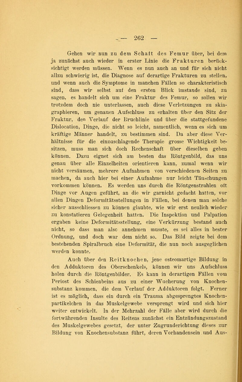 Gehen wir nun zu dem Schaft des Femur über, bei dem ja zunächst auch wieder in erster Linie die Frakturen berück- sichtigt werden müssen. Wenn es nun auch an und für sich nicht allzu schwierig ist, die Diagnose auf derartige Frakturen zu stellen, und wenn auch die Symptome in manchen Fällen so charakteristisch sind, dass wir selbst auf den ersten Blick imstande sind, zu sagen, es handelt sich um eine Fraktur des Femur, so sollen wir trotzdem doch nie unterlassen, auch diese Verletzungen zu skia- graphieren, um genauen Aufschluss zu erhalten über den Sitz der Fraktur, den Verlauf der Eruchlinie und über die stattgefundene Dislocation, Dinge, die nicht so leicht, namentlich, wenn es sich um kräftige Männer handelt, zu bestimmen sind. Da aber diese Ver- hältnisse für die einzuschlagende Therapie grosse Wichtigkeit be- sitzen, muss man sich doch Rechenschaft über dieselben geben können. Dazu eignet sich am besten das Röntgenbild, das uns genau über alle Einzelheiten orientieren kann, zumal wenn wir nicht versäumen, mehrere Aufnahmen von verschiedenen Seiten zu machen, da auch hier bei einer Aufnahme nur leicht Täuschungen vorkommen können. Es werden uns durch die Röntgenstrahlen oft Dinge vor Augen geführt, an die wir garnicht gedacht hatten, vor allen Dingen Deformitätsstellungen in Fällen, bei denen man solche sicher ausschliessen zu können glaubte, wie wir erst neulich wieder zu konstatieren Gelegenheit hatten. Die Inspektion und Palpation ergaben keine Deformitätsstellung, eine Verkürzung bestand auch nicht, so dass man also annehmen rausste, es sei alles in bester Ordnung, und doch war dem nicht so. Das Bild zeigte bei dem bestehenden Spiralbruch eine Deformität, die nun noch ausgeglichen werden konnte. Auch über den Reitknochen, jene osteomartige Bildung in den Adduktoren des Oberschenkels, können wir uns Aufschluss holen durch die Röntgenbilder. Es kann in derartigen Fällen vom Periost des Schienbeins aus zu einer Wucherung von Knochen- substanz kommen, die dem Verlauf der Adduktoren folgt. Ferner ist es möglich, dass ein durch ein Trauma abgesprengtes Knochen- partikelchen in das Muskelgewebe versprengt wird und sich hier weiter entwickelt. In der Mehrzahl der Fälle aber wird durch die fortwährenden Insulte des Reitens zunächst ein Entzündungszustand des Muskelgewebes gesetzt, der unter Zugrunderichtung dieses zur Bildung von Knochensubstanz führt, deren Vorhandensein und Aus-