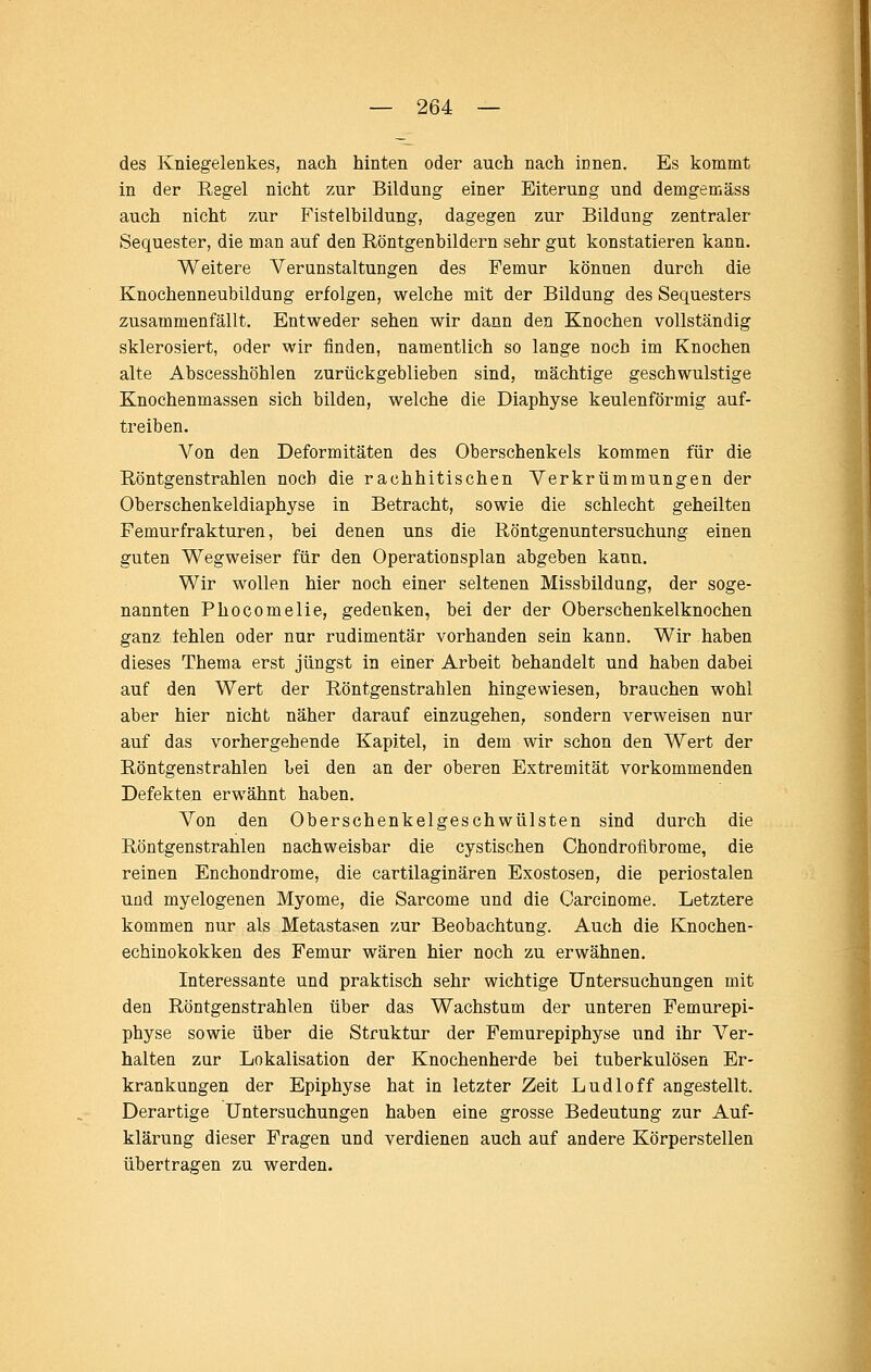 des Kniegelenkes, nach hinten oder auch nach innen. Es kommt in der Regel nicht zur Bildung einer Eiterung und demgemäss auch nicht zur Fistelbildung, dagegen zur Bildung zentraler Sequester, die man auf den Röntgenbildern sehr gut konstatieren kann. Weitere Verunstaltungen des Femur können durch die Knochenneubildung erfolgen, welche mit der Bildung des Sequesters zusammenfällt. Entweder sehen wir dann den Knochen vollständig sklerosiert, oder wir finden, namentlich so lange noch im Knochen alte Abscesshöhlen zurückgeblieben sind, mächtige geschwulstige Knochenmassen sich bilden, welche die Diaphyse keulenförmig auf- treiben. Von den Deformitäten des Oberschenkels kommen für die Röntgenstrahlen noch die rachhitischen Verkrümmungen der Oberschenkeldiaphyse in Betracht, sowie die schlecht geheilten Femurfrakturen, bei denen uns die Röntgenuntersuchung einen guten Wegweiser für den Operationsplan abgeben kann. Wir wollen hier noch einer seltenen Missbildung, der soge- nannten Phocomelie, gedenken, bei der der Oberschenkelknochen ganz fehlen oder nur rudimentär vorhanden sein kann. Wir haben dieses Thema erst jüngst in einer Arbeit behandelt und haben dabei auf den Wert der Röntgenstrahlen hingewiesen, brauchen wohl aber hier nicht, näher darauf einzugehen, sondern verweisen nur auf das vorhergehende Kapitel, in dem wir schon den Wert der Röntgenstrahlen Lei den an der oberen Extremität vorkommenden Defekten erwähnt haben. Von den Oberschenkelgeschwülsten sind durch die Röntgenstrahlen nachweisbar die cystischen Chondrofibrome, die reinen Enchondrome, die cartilaginären Exostosen, die periostalen und myelogenen Myome, die Sarcome und die Oarcinome. Letztere kommen nur als Metastasen zur Beobachtung. Auch die Knochen- echinokokken des Femur wären hier noch zu erwähnen. Interessante und praktisch sehr wichtige Untersuchungen mit den Röntgenstrahlen über das Wachstum der unteren Pemurepi- physe sowie über die Struktur der Femurepiphyse und ihr Ver- halten zur Lokalisation der Knochenherde bei tuberkulösen Er- krankungen der Epiphyse hat in letzter Zeit Ludloff angestellt. Derartige Untersuchungen haben eine grosse Bedeutung zur Auf- klärung dieser Fragen und verdienen auch auf andere Körperstellen übertragen zu werden.