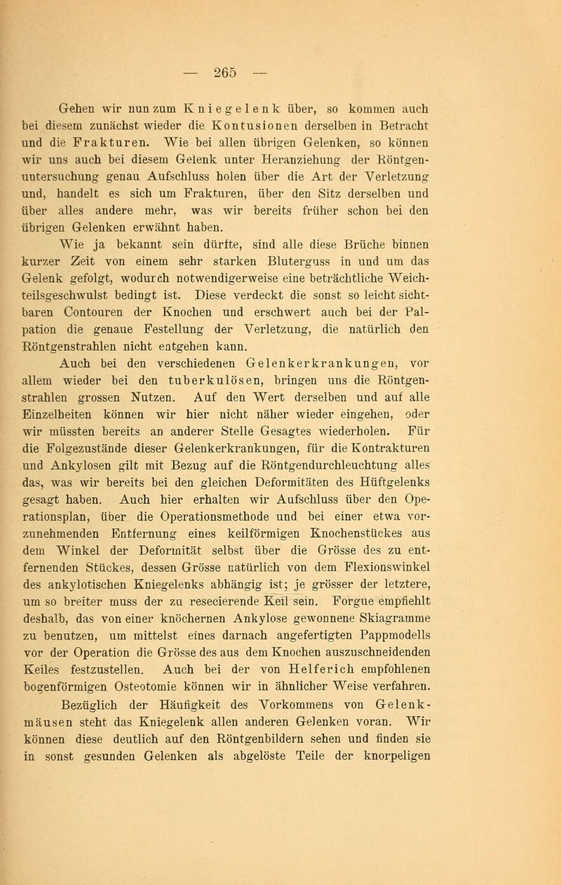 Gehen wir nun zum Kniegelenk über, so kommen auch bei diesem zunächst wieder die Kontusionen derselben in Betracht und die Frakturen. Wie bei allen übrigen Gelenken, so können wir uns auch bei diesem Gelenk unter Heranziehung der Köntgen- untersuchung genau Aufschluss holen über die Art der Verletzung und, handelt es sich um Frakturen, über den Sitz derselben und über alles andere mehr, was wir bereits früher schon bei den übrigen Gelenken erwähnt haben. Wie ja bekannt sein dürfte, sind alle diese Brüche binnen kurzer Zeit von einem sehr starken Bluterguss in und um das Gelenk gefolgt, wodurch notwendigerweise eine beträchtliche Weich- teilsgeschwulst bedingt ist. Diese verdeckt die sonst so leicht sicht- baren Contouren der Knochen und erschwert auch bei der Pal- pation die genaue Festellung der Verletzung, die natürlich den Röntgenstrahlen nicht entgehen kann. Auch bei den verschiedenen Gelenkerkrankungen, vor allem wieder bei den tuberkulösen, bringen uns die Röntgen- strahlen grossen Nutzen. Auf den Wert derselben und auf alle Einzelheiten können wir hier nicht näher wieder eingehen, oder wir müssten bereits an anderer Stelle Gesagtes wiederholen. Für die Folgezustände dieser Gelenkerkrankungen, für die Kontrakturen und Ankylosen gilt mit Bezug auf die Röntgendurchleuchtung alles das, was wir bereits bei den gleichen Deformitäten des Hüftgelenks gesagt haben. Auch hier erhalten wir Aufschluss über den Ope- rationsplan, über die Operationsmethode und bei einer etwa vor- zunehmenden Entfernung eines keilförmigen Knochenstückes aus dem Winkel der Deformität selbst über die Grösse des zu ent- fernenden Stückes, dessen Grösse natürlich von dem Flexionswinkel des ankylotischen Kniegelenks abhängig ist; je grösser der letztere, um so breiter muss der zu resecierende Keil sein. Forgue empfiehlt deshalb, das von einer knöchernen Ankylose gewonnene Skiagramme zu benutzen, um mittelst eines darnach angefertigten Pappmodells vor der Operation die Grösse des aus dem Knochen auszuschneidenden Keiles festzustellen. Auch bei der von Helfer ich empfohlenen bogenförmigen Osteotomie können wir in ähnlicher Weise verfahren. Bezüglich der Häufigkeit des Vorkommens von Gelenk- mausen steht das Kniegelenk allen anderen Gelenken voran. Wir können diese deutlich auf den Röntgenbildern sehen und finden sie in sonst gesunden Gelenken als abgelöste Teile der knorpeligen
