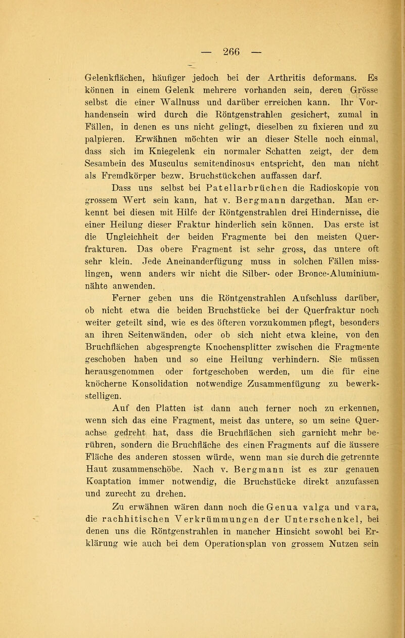 Gelenkflächen, häufiger jedoch bei der Arthritis deformans. Es können in einem Gelenk mehrere vorhanden sein, deren Grösse selbst die einer Waünuss und darüber erreichen kann. Ihr Vor- handensein wird durch die Röntgenstrahlen gesichert, zumal in Fällen, in denen es uns nicht gelingt, dieselben zu fixieren und zu palpieren. Erwähnen möchten wir an dieser Stelle noch einmal, dass sich im Kniegelenk ein normaler Schatten zeigt, der dem Sesambein des Musculus semitendinosus entspricht, den man nicht als Fremdkörper bezw. Bruchstückchen auffassen darf. Dass uns selbst bei Patellarbrüchen die Radioskopie von grossem Wert sein kann, hat v. Bergmann dargethan. Man er- kennt bei diesen mit Hilfe der Röntgenstrahlen drei Hindernisse, die einer Heilung dieser Fraktur hinderlich sein können. Das erste ist die Ungleichheit der beiden Fragmente bei den meisten Quer- frakturen. Das obere Fragment ist sehr gross, das untere oft sehr klein. Jede Aneinanderfügung muss in solchen Fällen niiss- lingen, wenn anders wir nicht die Silber- oder Bronce-Aluminium- nähte anwenden. Ferner geben uns die Röntgenstrahlen Aufschluss darüber, ob nicht etwa die beiden Bruchstücke bei der Querfraktur noch weiter geteilt sind, wie es des öfteren vorzukommen pflegt, besonders an ihren Seitenwänden, oder ob sich nicht etwa kleine, von den Bruchflächen abgesprengte Knochensplitter zwischen die Fragmente geschoben haben und so eine Heilung verhindern. Sie müssen herausgenommen oder fortgeschoben werden, um die für eine knöcherne Konsolidation notwendige Zusammenfügung zu bewerk- stelligen. Auf den Platten ist dann auch ferner noch zu erkennen, wenn sich das eine Fragment, meist das untere, so um seine Quer- achse gedreht hat, dass die Bruchflächen sich garnicht mehr be- rühren, sondern die Bruchfläche des einen Fragments auf die äussere Fläche des anderen stossen würde, wenn man sie durch die getrennte Haut zusammenschöbe. Nach v. Bergmann ist es zur genauen Koaptation immer notwendig, die Bruchstücke direkt anzufassen und zurecht zu drehen. Zu erwähnen wären dann noch die Genua valga und vara, die rachhitischen Verkrümmungen der Unterschenkel, bei denen uns die Röntgenstrahlen in mancher Hinsicht sowohl bei Er- klärung wie auch bei dem Operationsplan von grossem Nutzen sein