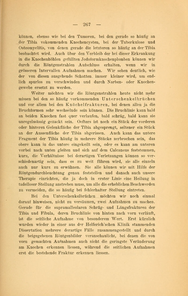 können, ebenso wie bei den Tumoren, bei den gerade so häufig an der Tibia vokommenden Knochencysten, bei der Tuberkulose und Osteomyelitis, von denen gerade die letzteren so häufig an der Tibia beobachtet wird. Auch über den Verbleib der bei dieser Erkrankung in die Knochenhöhlen gefüllten Jodoformknochenplomben können wir durch die Röntgenstrahlen Aufschluss erhalten, wenn wir in grösseren Tntervalien Aufnahmen machen. Wir sehen deutlich, wie der von diesen ausgehende Schatten, immer kleiner wird, um end- lich spurlos zu verschwinden und durch Narben- oder Knochen- gewebe ersetzt zu werden. Weiter möchten wir die Röntgenstrahlen heute nicht mehr missen bei den so häufig vorkommenden Unterschenkelbrüchen und vor allem bei den Knöchel fr akturen, bei denen allen ja die Bruchformen sehr wechselnde sein können. Die Bruchlinie kann bald an beiden Knochen fast quer verlaufen, bald schräg, bald kann sie unregelmässig gezackt sein. Oefters ist noch ein Stück der vorderen oder hinteren Gelenkfläche der Tibia abgesprengt, seltener ein Stück an der Aussen fläche der Tibia abgerissen. Auch kann das untere Fragment der Tibia häufig in mehrere Stücke zerbrochen sein, das obere kann in das untere eingekeilt sein, oder es kann am unteren vorbei nach unten gleiten und sich auf dem Calcaneus feststemmen, kurz, die Verhältnisse bei derartigen Verletzungen können so ver- schiedenartig sein, dass es zu weit führen wird, sie alle einzeln auch nur kurz zu erwähnen. Sie alle können wir mit Hilfe der Röntgendurchleuchtung genau feststellen und danach auch unsere Therapie einrichten, die ja doch in erster Linie eine Heilung in tadelloser Stellung anstreben muss, um alle die erheblichen Beschwerden zu vermeiden, die so häufig bei fehlerhafter Stellung eintreten. Bei den Unterschenkelbrüchen möchten wir noch einmal darauf hinweisen, nicht zu versäumen, zwei Aufnahmen zu machen. Gerade für die supramalleolaren Schräg- und Längsfraktnreo der Tibia und Fibula, deren Bruchlinie von hinten nach vorn verläuft, ist die seitliche Aufnahme von besonderem Wert. Erst kürzlich wurden wieder in einer aus der Helferich'schen Klinik stammenden Dissertation mehrere derartige Fälle zusammengestellt und durch die beigegebenen Röntgenbilder veranschaulicht, bei denen die von vorn gemachten Aufnahmen auch nicht die geringste Veränderung am Knochen erkennen Hessen, während die seitlichen Aufnahmen erst die bestehende Fraktur erkennen Hessen.