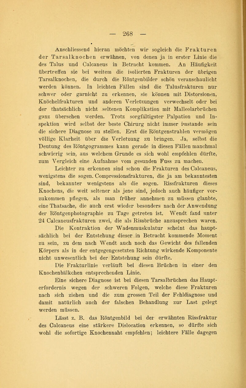 Anschliessend hieran möchten wir sogleich die Frakturen der Tarsalkuochen erwähnen, von denen ja in erster Linie die des Talus und Calcaneus in Betracht kommen. An Häufigkeit übertreffen sie bei weitem die isolierten Frakturen der übrigen Tarsalknochen, die durch die Röntgenbilder schön veranschaulicht werden können. In leichten Fällen sind die Talusfrakturen nur schwer oder garnicht zu erkennen, sie können mit Distorsionen, Knöchelfrakturen und anderen Verletzungen verwechselt oder bei der thatsächlich nicht seltenen Komplikation mit Malleolarbrüchen ganz übersehen werden. Trotz sorgfältigster Palpation und In- spektion wird selbst der beste Chirurg nicht immer imstande sein die sichere Diagnose zu stellen. Erst die Röntgenstrahlen vermögen völlige Klarheit über die Verletzung zu bringen. Ja. selbst die Deutung des Röntgogrammes kann gerade in diesen Fällen manchmal schwierig sein, aus welchem Grunde es sich wohl empfehlen dürfte, zum Vergleich eine Aufnahme vom gesunden Fuss zu machen. Leichter zu erkennen sind schon die Frakturen des Calcaneus, wenigstens die sogen. Compressionsfrakturen, die ja am bekanntesten sind, bekannter wenigstens als die sogen. Rissfrakturen dieses Knochens, die weit seltener als jene sind, jedoch auch häufiger vor- zukommen pflegen, als man früher annehmen zu müssen glaubte, eine Thatsache, die auch erst wieder besonders nach der Anwendung der Röntgenphotographie zu Tage getreten ist. Wendt fand unter 24 Calcaneusfrakturen zwei, die als Rissbrüche anzusprechen waren. Die Kontraktion der Wadenmuskulatur scheint das haupt- sächlich bei der Entstehung dieser in Betracht kommende Moment zu sein, zu dem nach Wendt auch noch das Gewicht des fallenden Körpers als in der entgegengesetzten Richtung wirkende Komponente nicht unwesentlich bei der Entstehung sein dürfte. Die Frakturlinie verläuft bei diesen Brüchen in einer den Knochenbälkchen entsprechenden Linie. Eine sichere Diagnose ist bei diesen Tarsalbrüchen das Haupt- erfordernis wegen der schweren Folgen, welche diese Frakturen nach sich ziehen und die zum grossen Teil der Fehldiagnose und damit natürlich auch der falschen Behandlung zur Last gelegt werden müssen. Lässt z. B. das Röntgenbild bei der erwähnten Rissfraktur des Calcaneus eine stärkere Dislocation erkennen, so dürfte sich wohl die sofortige Knochennaht empfehlen; leichtere Fälle dagegen