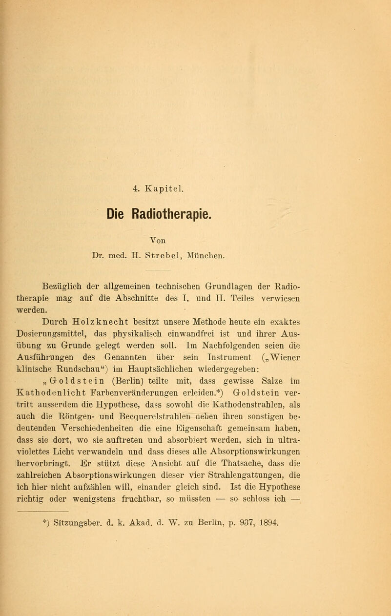 Die Radiotherapie. Von Dr. med. H. Strebel, München. Bezüglich der allgemeinen technischen Grundlagen der Radio- therapie mag auf die Abschnitte des I. und U. Teiles verwiesen werden. Durch Holzknecht besitzt unsere Methode heute ein exaktes Dosierungsmittel, das physikalisch einwandfrei ist und ihrer Aus- übung zu Grunde gelegt werden soll. Im Nachfolgenden seien die Ausführungen des Genannten über sein Instrument („Wiener klinische Rundschau) im Hauptsächlichen wiedergegeben: „ Goldstein (Berlin) teilte mit, dass gewisse Salze im Kathodenlicht Farbenveränderungen erleiden.*) Goldstein ver- tritt ausserdem die Hypothese, dass sowohl die Kathodenstrahlen, als auch die Röntgen- und Becquerelstrahlen ueben ihren sonstigen be- deutenden Verschiedenheiten die eine Eigenschaft gemeinsam haben, dass sie dort, wo sie auftreten und absorbiert werden, sich in ultra- violettes Licht verwandeln und dass dieses alle Absorptionswirkungen hervorbringt. Er stützt diese Ansicht auf die Thatsache, dass die zahlreichen Absorptionswirkungen dieser vier Strahlengattungen, die ich hier nicht aufzählen will, einander gleich sind. Ist die Hypothese richtig oder wenigstens fruchtbar, so müssten — so schloss ich — *) Sitzungsber. d. k. Akad. d. W. zu Berlin, p. 937, 1894.