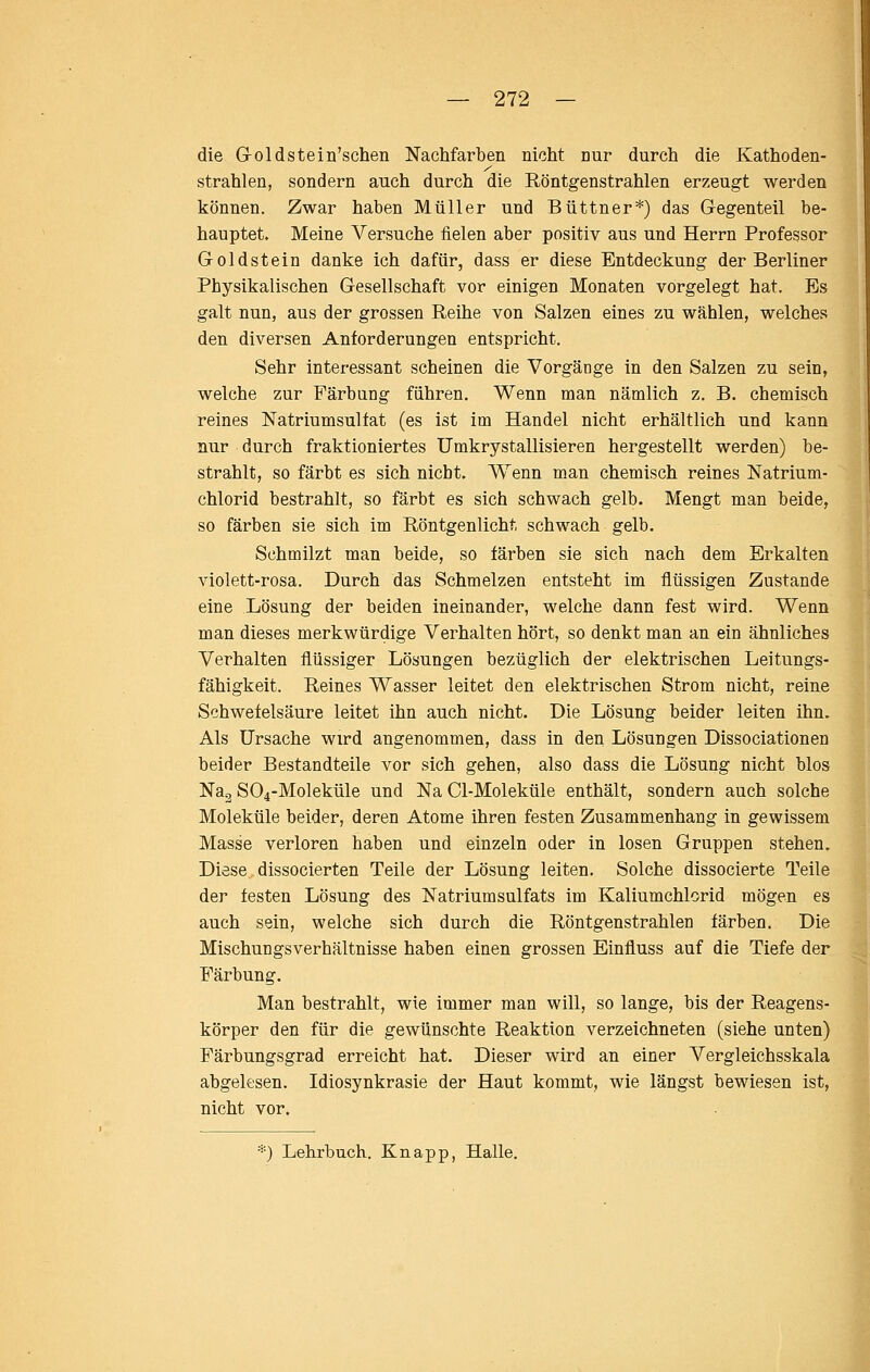 die Goldstein'schen Nachfarben nicht nur durch die Kathoden- strahlen, sondern auch durch die Röntgenstrahlen erzeugt werden können. Zwar haben Müller und Büttner*) das Gegenteil be- hauptet. Meine Versuche fielen aber positiv aus und Herrn Professor Goldstein danke ich dafür, dass er diese Entdeckung der Berliner Physikalischen Gesellschaft vor einigen Monaten vorgelegt hat. Es galt nun, aus der grossen Reihe von Salzen eines zu wählen, welches den diversen Anforderungen entspricht. Sehr interessant scheinen die Vorgänge in den Salzen zu sein, welche zur Färbung führen. Wenn man nämlich z. B. chemisch reines Natriumsulfat (es ist im Handel nicht erhältlich und kann nur durch fraktioniertes TJmkrystallisieren hergestellt werden) be- strahlt, so färbt es sich nicht. Wenn man chemisch reines Natrium- chlorid bestrahlt, so färbt es sich schwach gelb. Mengt man beide, so färben sie sich im Röntgenlicht schwach gelb. Schmilzt man beide, so färben sie sich nach dem Erkalten violett-rosa. Durch das Schmelzen entsteht im flüssigen Zustande eine Lösung der beiden ineinander, welche dann fest wird. Wenn man dieses merkwürdige Verhalten hört, so denkt man an ein ähnliches Verhalten flüssiger Lösungen bezüglich der elektrischen Leitungs- fähigkeit. Reines Wasser leitet den elektrischen Strom nicht, reine Schwefelsäure leitet ihn auch nicht. Die Lösung beider leiten ihn. Als Ursache wird angenommen, dass in den Lösungen Dissociationen beider Bestandteile vor sich gehen, also dass die Lösung nicht blos Na^ S04-Moleküle und Na Cl-Moleküle enthält, sondern auch solche Moleküle beider, deren Atome ihren festen Zusammenhang in gewissem Masse verloren haben und einzeln oder in losen Gruppen stehen. Diese dissocierten Teile der Lösung leiten. Solche dissocierte Teile der festen Lösung des Natriumsulfats im Kaliumchlorid mögen es auch sein, welche sich durch die Röntgenstrahlen färben. Die Mischungsverhältnisse haben einen grossen Einfluss auf die Tiefe der Färbung. Man bestrahlt, wie immer man will, so lange, bis der Reagens- körper den für die gewünschte Reaktion verzeichneten (siehe unten) Färbungsgrad erreicht hat. Dieser wird an einer Vergleichsskala abgelesen. Idiosynkrasie der Haut kommt, wie längst bewiesen ist, nicht vor. *) Lehrbuch. Knapp, Halle.