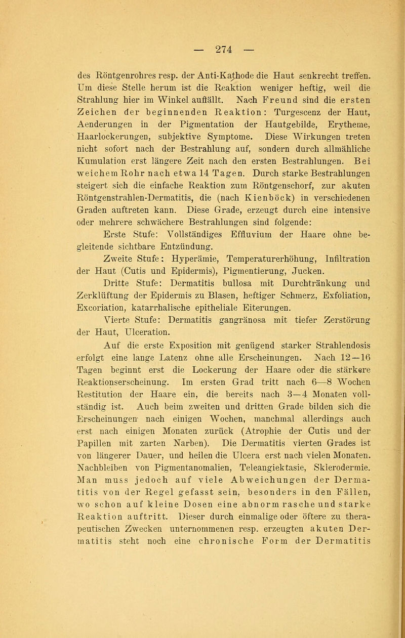 des Röntgenrohres resp. der Anti-Kathode die Haut senkrecht treffen. Um diese Stelle herum ist die Reaktion weniger heftig, weil die Strahlung hier im Winkel auflällt. Nach Freund sind die ersten Zeichen der beginnenden Reaktion: Turgescenz der Haut, Aenderungen in der Pigmentation der Hautgebilde, Erytheme, Haarlockerungen, subjektive Symptome. Diese Wirkungen treten nicht sofort nach der Bestrahlung auf, sondern durch allmähliche Kumulation erst längere Zeit nach den ersten Bestrahlungen. Bei weichem Rohr nach etwa 14 Tagen. Durch starke Bestrahlungen steigert sich die einfache Reaktion zum Röntgenschorf, zur akuten Röntgenstrahlen-Dermatitis, die (nach Kienböck) in verschiedenen Graden auftreten kann. Diese Grade, erzeugt durch eine intensive oder mehrere schwächere Bestrahlungen sind folgende: Erste Stufe: Vollständiges Effluvium der Haare ohne be- gleitende sichtbare Entzündung. Zweite Stufe: Hyperämie, Temperaturerhöhung, Infiltration der Haut (Cutis und Epidermis), Pigmentierung, Jucken. Dritte Stufe: Dermatitis bullosa mit Durchtränkung und Zerklüftung der Epidermis zu Blasen, heftiger Schmerz, Exfoliation, Excoriation, katarrhalische epitheliale Eiterungen. Vierte Stufe: Dermatitis gangränosa mit tiefer Zerstörung der Haut, Ulceration. Auf die erste Exposition mit genügend starker Strahlendosis «rfolgt eine lange Latenz ohne alle Erscheinungen. Nach 12—16 Tagen beginnt erst die Lockerung der Haare oder die stärkere Reaktionserscheinung. Im ersten Grad tritt nach 6—8 Wochen Restitution der Haare ein, die bereits nach 3—4 Monaten voll- ständig ist. Auch beim zweiten und dritten Grade bilden sich die Erscheinungen- nach einigen Wochen, manchmal allerdings auch erst nach einigen Monaten zurück (Atrophie der Cutis und der Papillen mit zarten Narben). Die Dermatitis vierten Grades ist von längerer Dauer, und heilen die Ulcera erst nach vielen Monaten. Nachbleiben von Pigmentanomalien, Teleangiektasie, Sklerodermie. Man muss jedoch auf viele Abweichungen der Derma- titis von der Regel gefasst sein, besonders in den Fällen, wo schon auf kleine Dosen eine abnorm rasche und starke Reaktion auftritt. Dieser durch einmalige oder öftere zu thera- peutischen Zwecken unternommenen resp. erzeugten akuten Der- matitis steht noch eine chronische Form der Dermatitis