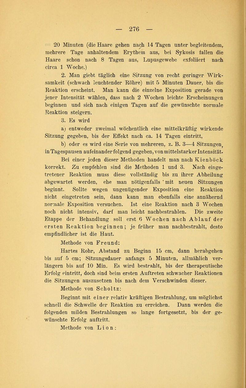 = 20 Minuten (die Haare gehen nach 14 Tagen unter begleitendem, mehrere Tage anhaltendem Erythem aus, bei Sykosis fallen die Haare schon nach 8 Tagen aus, Lupusgewebe exfoliiert nach circa 1 Woche.) 2. Man giebt täglich eine Sitzung von recht geringer Wirk- samkeit (schwach leuchtender Röhre) mit 5 Minuten Dauer, bis die Reaktion erscheint. Man kann die einzelne Exposition gerade von jener Intensität wählen, dass nach 2 Wochen leichte Erscheinungen beginnen und sich nach einigen Tagen auf die gewünschte normale Reaktion steigern. 3. Es wird si) entweder zweimal wöchentlich eine mittelkräftig wirkende Sitzung gegeben, bis der Effekt nach ca. 14 Tagen eintritt, b) oder es wird eine Serie von mehreren, z. B. 3—4 Sitzungen in Tagespausen aufeinanderfolgend gegeben, von mittelstarker Intensität. Bei einer jeden dieser Methoden handelt man nach Kienböck korrekt. Zu empfehlen sind die Methoden 1 und 3. Nach einge- tretener Reaktion muss diese vollständig bis zu ihrer Abheilung abgewartet werden, ehe man nötigenfalls * mit neuen Sitzungen beginnt. Sollte wegen ungenügender Exposition eine Reaktion nicht eingetreten sein, dann kann man ebenfalls eine annähernd noraaale Exposition versuchen. Ist eine Reaktion nach 3 Wochen noch nicht intensiv, darf man leicht nachbestrahlen. Die zweite Etappe der Behandlung soll erst 6 Wochen nach Ablauf der ersten Reaktion beginnen; je früher man nachbestrahlt, desto empfindlicher ist die Haut. Methode von Freund: Hartes Rohr, Abstand zu Beginn 15 cm, dann herabgehen bis auf 5 cm; Sitzungsdauer anfangs 5 Minuten, allmählich ver- längern bis auf 10 Min. Es wird bestrahlt, bis der therapeutische Erfolg eintritt, doch sind beim ersten Auftreten schwacher Reaktionen die Sitzungen auszusetzen bis nach dem Verschwinden dieser. Methode von Scholtz: Beginnt mit einer relativ kräftigen Bestrahlung, um möglichst schnell die Schwelle der Reaktion zu erreichen. Dann werden die folgenden milden Bestrahlungen so lange fortgesetzt, bis der ge- wünschte Erfolg auftritt. Methode von L i o n :