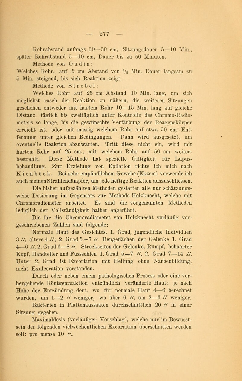 Rohrabstand anfangs 30—50 cm, Sitzungsdauer 5—10 Min., später Kohrabstand 5—10 cm, Dauer bis zu 50 Minuten. Methode von 0 u d i n : Weiches Rohr, auf 5 cm Abstand von Va Min. Dauer langsam zu 5 Min. steigend, bis sich Reaktion zeigt. Methode von S t r e b e 1: Weiches Rohr auf 25 cm Abstand 10 Min. lang, um sich möglichst rasch der Reaktion zu nähern, die weiteren Sitzungen geschehen entweder mit hartem Rohr 10—15 Min. lang auf gleiche Distanz, täglich bis zweitäglich unter Kontrolle des Chromo-Radio- meters so lange, bis die gewünschte Verfärbung der Reagenskörper erreicht ist, oder mit massig weichem Rohr auf etwa 50 cm Ent- fernung unter gleichen Bedingungen. Dann wird ausgesetzt, um eventuelle Reaktion abzuwarten. Tritt diese nicht ein, wird mit hartem Rohr auf 25 cm., mit weichem Rohr auf 50 cm weiter- bestrahlt. Diese Methode hat spezielle Giltigkeit für Lupus- behandlung. Zur Erzielung von Epilation richte ich mich nach Kienböck. Bei sehr empfindlichem Gewebe (Ekzem) verwende ich auch meinen Strahlendämpfer, um jede heftige Reaktion auszuschliessen. Die bisher aufgezählten Methoden gestatten alle nur schätzungs- weise Dosierung im Gegensatz zur Methode Holzknecht, welche mit Chromoradiometer arbeitet. Es sind die vorgenannten Methoden lediglich der Vollständigkeit halber angeführt. Die für die Chromoradiametet von Holzknecht vorläufig vor- geschriebenen Zahlen sind folgende: Normale Haut des Gesichtes, 1. Grad, jugendliche Individuen S I/, ältere 4 >^; 2. Grad 5 — 7 j^. Beugeflächen der Gelenke 1. Grad 4—6 I/, 2. Grad 6—8 vy. Streckseiten der Gelenke, Rumpf, behaarter Kopf, Handteller und Fusssohlen I.Grad 5—7 -ff, 2. Grad 7—14 J^. Unter 2, Grad ist Excoriation mit Heilung ohne iS'arbenbildung, nicht Exulceration verstanden. Durch oder neben einem pathologischen Process oder eine vor- hergehende Röntgenreaktion entzündlich veränderte Haut: je nach Höhe der Entzündung dort, wo für normale Haut 4—6 berechnet wurden, um 1—2 -ff weniger, wo über 6 ZT, um 2—3 If weniger. Bakterien in Plattenaussaaten durchschnittlich 20 ff in einer Sitzung gegeben. Maximaldosis (vorläufiger Vorschlag), welche nur im Bewusst- sein der folgenden vielwöchentlichen Excoriation überschritten werden soll: pro mense 10 -ff.