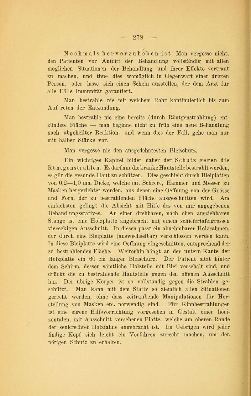 Nochmals hervorzuheben ist: Man vergesse nicht, den Patienten vor Antritt der Behandlung vollständig mit allen möglichen Situationen der Behandlung und ihrer Effekte vertraut zu machen, und thue dies womöglich in Gegenwart einer dritten Person, oder lasse sich einen Schein ausstellen, der dem Arzt für alle Fälle Immunität garantiert. Man bestrahle nie mit weichem Rohr kontinuierlich bis zum Auftreten der Entzündung. Man bestrahle nie eine bereits (durch Röntgenstrahlung) ent- zündete Fläche — man beginne nicht zu früh eine neue Behandlung nach abgeheilter Reaktion, und wenn dies der Fall, gehe man nur mit halber Stärke vor. Man vergesse nie den ausgedehntesten Bleischutz. Ein wichtiges Kapitel bildet daher der Schutz gegen die Röntgenstrahlen. Es darf nur die kranke Hautstelle b estrahlt werden, es gilt die gesunde Haut zu schützen. Dies geschieht durch Bleiplatten von 0,2—1,0 mm Dicke, welche mit Scheere, Hammer und Messer zu Masken hergerichtet werden, aus denen eine Oeffnung von der Grösse und Form der zu bestrahlenden Fläche ausgeschnitten wird. Am einfachsten gelingt die Absicht mit Hilfe des von mir angegebenen Behandlungsstatives. An einer drehbaren, nach oben ausziehbaren Stange ist eine Holzplatte angebracht mit einem schiefertafelgrossen viereckigen Ausschnitt. In diesen passt ein abnehmbarer Holzrahmen, der durch eine Bleiplatte (auswechselbar} verschlossen werden kann. In diese Bleiplatte wird eine Oeffnung eingeschnitten, entsprechend der zu bestrahlenden Fläche. Weiterhin hängt an der untern Kante der Holzplatte ein 60 cm langer Bleischurz. Der Patient sitzt hinter dem Schirm, dessen sämtliche Holzteile mit Blei verschalt sind, und drückt die zu bestrahlende Hautstelle gegen den offenen Ausschnitt hin. Der übrige Körper ist so vollständig gegen die Strahlen ge- schützt. Man kann mit dem Stativ so ziemlich allen Situationen gerecht werden, ohne dass zeitraubende Manipulationen für Her- stellung von Masken etc. notwendig sind. Für Kinnbestrahlungen ist eine eigene Hilfsvorrichtung vorgesehen in Gestalt einer hori- zontalen, mit Ausschnitt versehenen Platte, welche am oberen Rande der senkrechten Holzfahne angebracht ist. Im Uebrigen wird jeder findige Kopf sich leicht ein Verfahren zurecht machen, um den nötigen Schutz zu erhalten.