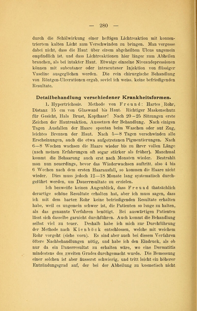 durch die Schälwirkung einer heftigen Lichtreaktion mit konzen- triertem kalten Licht zum Verschwinden zu bringen. Man vergesse dabei nicht, dass die Haut über einem abgeheiltem Ulcus ungemein empfindlich ist, und dass Lichtreaktionen hier länger zum Abheilen brauchen, als bei intakter Haut. Etwaige einzelne Mveaudepressionen können mit subcutaner oder intracutaner Injektion von flüssiger Vaseline ausgeglichen werden. Die rein chirurgische Behandlung von Röntgen-Ulcerationen ergab, soviel ich weiss, keine befriedigenden Resultate. Detailbeliandlung verschiedener Krankheitsformen. 1. Hypertrichosis. Methode von Freund: Hartes Rohr, Distanz 15 cm von Glaswand bis Haut. Richtiger Maskenschutz für Gesicht, Hals Brust, Kopfhaar! Nach 20—25 Sitzungen erste Zeichen der Hautreaktion, Aussetzen der Behandlung. Nach einigen Tagen Ausfallen der Haare spontan beim Waschen oder auf Zug, leichtes Brennen der Haut. Nach 5—8 Tagen verschwinden alle Erscheinungen, auch die etwa aufgetretenen Pigmentierungen. Nach 6—8 Wochen wachsen die Haare wieder bis zu ihrer vollen Länge (nach meinen Erfahrungen oft sogar stärker als früher). Manchmal kommt die Behaarung auch erst nach Monaten wieder. Bestrahlt man nun neuerdings, bevor das Wiederwachsen auftritt, also 4 bis 6 Wochen nach dem ersten Haarausfall, so kommen die Haare nicht wieder. Dies muss jedoch 12—18 Monate lang systematisch durch- geführt werden, um Dauerresultate zu erzielen. Ich bezweifle keinen Augenblick, dass Freund thatsächlich derartige schöne Resultate erhalten hat, aber ich muss sagen, dass ich mit dem harten Rohr keine befriedigenden Resultate erhalten habe, weil es ungemein schwer ist, die Patienten so lange zu halten, als das genannte Verfahren benötigt. Bei auswärtigen Patienten lässt sich dasselbe garnicht durchführen. Auch kommt die Behandlung selbst viel zu teuer. Deshalb habe ich mich zur Durchführung der Methode nach Kienböck entschlossen, welche mit weichem Rohr vorgeht (siehe vorn). Es sind aber auch bei diesem Verfahren öftere Nachbehandlungen nötig, und habe ich den Eindruck, als ob nur da ein Dauerresultat zu erhalten wäre, wo eine Dermatitis mindestens des zweiten Grades durchgemacht wurde. Die Bemessung einer solchen ist aber äusserst schwierig, und tritt leicht ein höherer Entzündungsgrad auf, der bei der Abheilung zu kosmetisch nicht