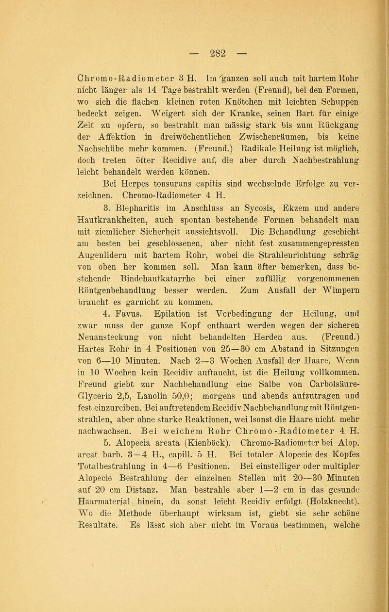Chromo-Radiometer 3 H. Im ^ganzen soll auch mit hartem Rohr nicht länger als 14 Tage bestrahlt werden (Freund), bei den Formen, wo sich die flachen kleinen roten Knötchen mit leichten Schuppen bedeckt zeigen. Weigert sich der Kranke, seinen Bart für einige Zeit zu opfern, so bestrahlt man massig stark bis zum Rückgang der Affektion in dreiwöchentlichen Zwischenräumen, bis keine Nachschübe mehr kommen. (Freund.) Radikale Heilung ist möglich, doch treten öfter Recidive auf, die aber durch ISTachbestrahlung leicht behandelt werden können. Bei Herpes tonsurans capitis sind wechselnde Erfolge zu ver- zeichnen. Chromo-Radiometer 4 H. 3. Blepharitis im Anschluss an Sycosis, Ekzem und andere Hautkrankheiten, auch spontan bestehende Formen behandelt man mit ziemlicher Sicherheit aussichtsvoll. Die Behandlung geschieht am besten bei geschlossenen, aber nicht fest zusammengepressten Augenlidern mit hartem Rohr, wobei die Strahlenrichtung schräg von oben her kommen soll. Man kann öfter bemerken, dass be- stehende Bindehautkatarrhe bei einer zufällig vorgenommenen Röntgenbehandlung besser werden. Zum Ausfall der Wimpern braucht es garnicht zu kommen. 4. Favus. Epilation ist Vorbedingung der Heilung, und zwar muss der ganze Kopf enthaart werden wegen der sicheren Neuansteckung von nicht behandelten Herden aus. (Freund.) Hartes Rohr in 4 Positionen von 25—30 cm Abstand in Sitzungen von 6—10 Minuten. Nach 2—3 Wochen Ausfall der Haare. Wenn in 10 Wochen kein Recidiv auftaucht, ist die Heilung vollkommen. Freund giebt zur Nachbehandlung eine Salbe von Carbolsäure- Glycerin 2,5, Lanolin 50,0; morgens und abends aufzutragen und fest einzureiben. Bei auftretendem Recidiv Nachbehandlung mit Röntgen- strahlen, aber ohne starke Reaktionen, wei Isonst die Haare nicht mehr nachwachsen. Bei weichem Rohr Chromo-Radiometer 4 H. 5. Alopecia areata (Kienböck). Chromo-Radiometer bei Alop. areat barb. 3 — 4 H., capill. 5 H. Bei totaler Alopecie des Kopfes Totalbestrahlung in 4—6 Positionen. Bei einstelliger oder multipler Alopecie Bestrahlung der einzelnen Stellen mit 20—30 Minuten auf 20 cm Distanz. Man bestrahle aber 1—2 cm in das gesunde Haarmaterial hinein, da sonst leicht Recidiv erfolgt (Holzknecht). Wo die Methode überhaupt wirksam ist, giebt sie sehr schöne Resultate. Es lässt sich aber nicht im Voraus bestimmen, welche