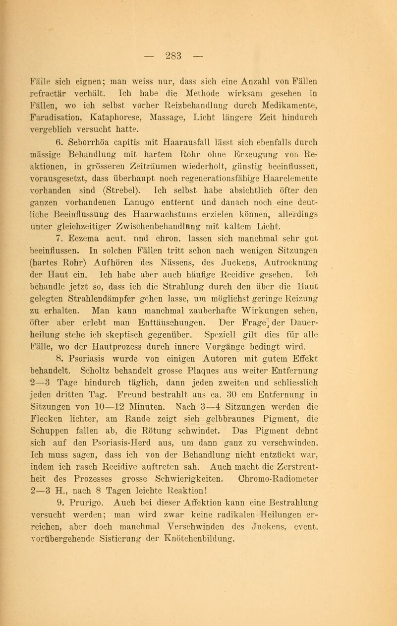 Fälle sich eignen; man weiss nur, dass sich eine Anzahl von Fällen refractär verhält. Ich habe die Methode wirksam gesehen in Fällen, wo ich selbst vorher Reizbehandlung durch Medikamente, Faradisation, Kataphorese, Massage, Licht längere Zeit hindurch vergeblich versucht hatte. 6. Seborrhöa capitis mit Haarausfall lässt sich ebenfalls durch massige Behandlung mit hartem Rohr ohne Erzeugung von Re- aktionen, in grösseren Zeiträumen wiederholt,, günstig beeinflussen, vorausgesetzt, dass überhaupt noch regenerationsfähige Haarelemente vorhanden sind (Strebel). Ich selbst habe absichtlich öfter den ganzen vorhandenen Lanugo entfernt und danach noch eine deut- liche Beeinflussung des Haarwachstums erzielen können, allerdings unter gleichzeitiger Zwischenbehandlung mit kaltem Licht. 7. Eczema acut, und chron. lassen sich manchmal sehr gut beeinflussen. In solchen Fällen tritt schon nach wenigen Sitzungen (hartes Rohr) Aufhören des Nässens, des Juckens, Autrocknung der Haut ein. Ich habe aber auch häufige Recidive gesehen. Ich behandle jetzt so, dass ich die Strahlung durch den über die Haut gelegten Strahlendämpfer gehen lasse, ura möglichst geringe Reizung zu erhalten. Man kann manchmal zauberhafte Wirkungen sehen, öfter aber erlebt man Enttäiischungen. Der Frage^ der Dauer- heilung stehe ich skeptisch gegenüber. Speziell gilt dies für alle Fälle, wo der Hautprozess durch innere Vorgänge bedingt wird. 8. Psoriasis wurde von einigen Autoren mit gutem Effekt behandelt. Scholtz behandelt grosse Plaques aus weiter Entfernung 2—3 Tage hindurch täglich, dann jeden zweiten und schliesslich jeden dritten Tag. Freund bestrahlt aus ca. 30 cm Entfernung in Sitzungen von 10—12 Minuten. Nach 3—4 Sitzungen werden die Flecken lichter, am Rande zeigt sich gelbbraunes Pigment, die Schuppen fallen ab, die Rötung schwindet. Das Pigment dehnt sich auf den Psoriasis-Herd aus, um dann ganz zu verschAvinden. Ich muss sagen, dass ich von der Behandlung nicht entzückt war, indem ich rasch Recidive auftreten sah. Auch macht die Zerstreut- heit des Prozesses grosse Schwierigkeiten. Chromo-Radiometer 2—3 H., nach 8 Tagen leichte Reaktion! 9. Prurigo. Auch bei dieser Affektion kann eine Bestrahlung versucht werden; man Avird zwar keine radikalen Heilungen er- reichen, aber doch manchmal Verschwinden des Juckens, event. vorübergehende Sistierung der Knötchenbildung.