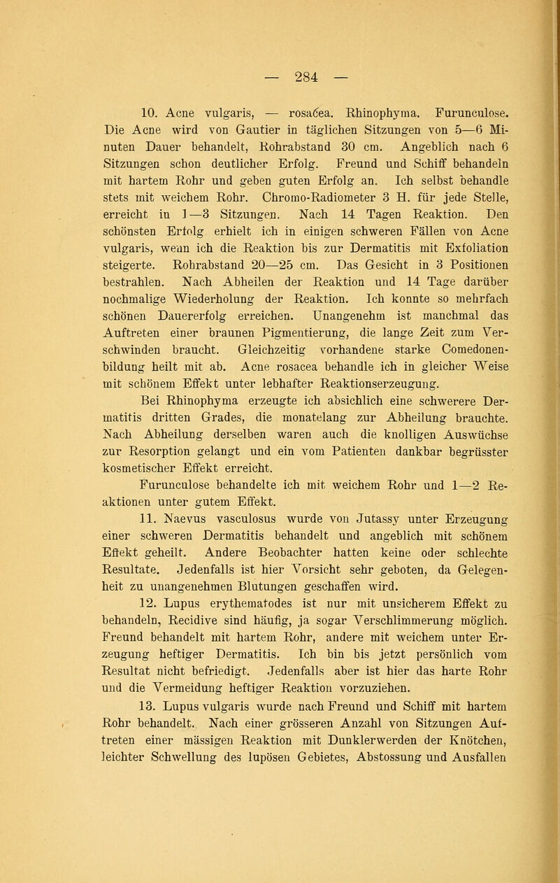 10. Acne vulgaris, — rosa(5ea, Rhinophyraa. Furunculose. Die Acne wird von Gautier in täglichen Sitzungen von 5—6 Mi- nuten Dauer behandelt, Kohrabstand 30 cm. Angeblich nach 6 Sitzungen schon deutlicher Erfolg. Freund und Schiff behandeln mit hartem Rohr und geben guten Erfolg an. Ich selbst behandle stets mit weichem Rohr. Chromo-Radiometer 3 H. für jede Stelle, erreicht in 1 —3 Sitzungen. Nach 14 Tagen Reaktion. Den schönsten Erlolg erhielt ich in einigen schweren Fällen von Acne vulgaris, wenn ich die Reaktion bis zur Dermatitis mit Exfoliation steigerte. Rohrabstand 20^—25 cm. Das Gesicht in 3 Positionen bestrahlen. Nach Abheilen der Reaktion und 14 Tage darüber nochmalige Wiederholung der Reaktion. Ich konnte so mehrfach schönen Dauererfolg erreichen. Unangenehm ist manchmal das Auftreten einer braunen Pigmeutierung, die lange Zeit zum Ver- schwinden braucht. Gleichzeitig vorhandene starke Comedonen- bildung heilt mit ab. Acne rosacea behandle ich in gleicher Weise mit schönem Effekt unter lebhafter Reaktionserzeugung. Bei Rhinophyma erzeugte ich absichlich eine schwerere Der- matitis dritten Grades, die monatelang zur Abheilung brauchte. Nach Abheilung derselben waren auch die knolligen Auswüchse zur Resorption gelangt und ein vom Patienten dankbar begrüsster kosmetischer Effekt erreicht. Furunculose behandelte ich mit weichem Rohr und 1—2 Re- aktionen unter gutem Effekt. 11. Naevus vasculosus wurde von Jutassy unter Erzeugung einer schweren Dermatitis behandelt und angeblich mit schönem Effekt geheilt. Andere Beobachter hatten keine oder schlechte Resultate. Jedenfalls ist hier Vorsicht sehr geboten, da Gelegen- heit zu unangenehmen Blutungen geschaffen wird. 12. Lupus erythematodes ist nur mit unsicherem Effekt zu behandeln, Recidive sind häufig, ja sogar Verschlimmerung möglich. Freund behandelt mit hartem Rohr, andere mit weichem unter Er- zeugung heftiger Dermatitis. Ich bin bis jetzt persönlich vom Resultat nicht befriedigt. Jedenfalls aber ist hier das harte Rohr und die Vermeidung heftiger Reaktion vorzuziehen. 13. Lupus vulgaris wurde nach Freund und Schiff mit hartem Rohr behandelt. Nach einer grösseren Anzahl von Sitzungen Auf- treten einer massigen Reaktion mit Dunklerwerden der Knötchen, leichter Schwellung des lupösen Gebietes, Abstossung und Ausfallen
