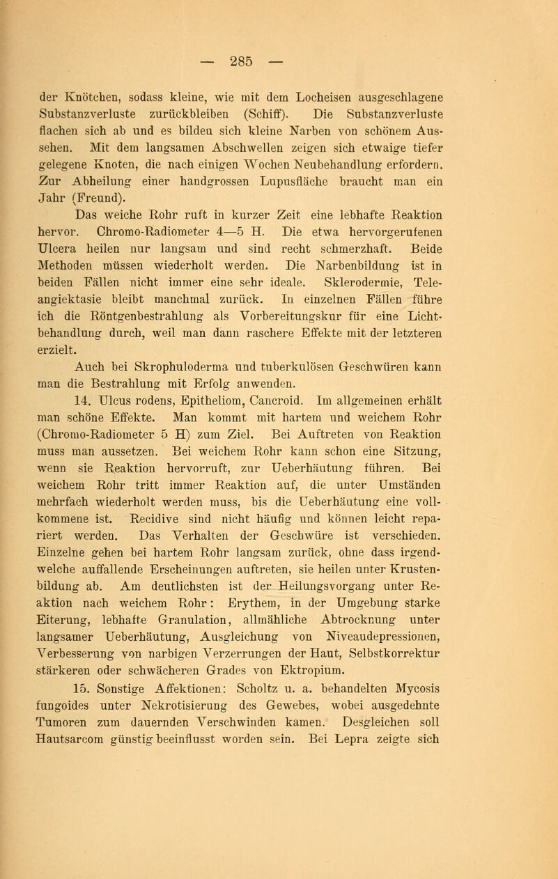 der Knötchen, sodass kleine, wie mit dem Locheisen ausgeschlagene Substanzverluste zurückbleiben (Schiff). Die Substanzverluste flachen sich ab und es bilden sich kleine Narben von schönem Aus- sehen. Mit dem langsamen Abschwellen zeigen sich etwaige tiefer gelegene Knoten, die nach einigen Wochen Neubehandlung erfordern. Zur Abheilung einer handgrossen Lupusfläche braucht man ein Jahr (Freund). Das weiche Rohr ruft in kurzer Zeit eine lebhafte Reaktion hervor. Chromo-Radiometer 4—5 H. Die etwa hervorgerufenen ülcera heilen nur langsam und sind recht schmerzhaft. Beide Methoden müssen wiederholt werden. Die Narbenbildung ist in beiden Fällen nicht immer eine sehr ideale. Sklerodermie, Tele- angiektasie bleibt manchmal zurück. Li einzelnen Fällen führe ich die Röntgenbestrahlung als Vorbereitungskur für eine Licht- behandlung durch, weil man dann raschere Effekte mit der letzteren erzielt. Auch bei Skrophuloderma und tuberkulösen Geschwüren kann man die Bestrahlung mit Erfolg anwenden. 14. Ulcus rodens, Epitheliom, Cancroid. Im allgemeinen erhält man schöne Effekte. Man kommt mit hartem und weichem Rohr (Chromo-Radiometer 5 H) zum Ziel. Bei Auftreten von Reaktion muss man aussetzen. Bei weichem Rohr kann schon eine Sitzung, wenn sie Reaktion hervorruft, zur Ueberhäutung führen. Bei weichem Rohr tritt immer Reaktion auf, die unter Umständen mehrfach wiederholt werden muss, bis die Ueberhäutung eine voll- kommene ist. Recidive sind nicht häufig und können leicht repa- riert werden. Das Verhalten der Geschwüre ist verschieden. Einzelne gehen bei hartem Rohr langsam zurück, ohne dass irgend- welche auffallende Erscheinungen auftreten, sie heilen unter Krusten- bildung ab. Am deutlichsten ist der Heilungsvorgang unter Re- aktion nach weichem Rohr: Erythem, in der Umgebung starke Eiterung, lebhafte Granulation, allmähliche Abtrocknung unter langsamer Ueberhäutung, Ausgleichung von Niveaudepressionen, Verbesserung von narbigen Verzerrungen der Haut, Selbstkorrektur stärkeren oder schwächeren Grades von Ektropium. 15. Sonstige Affektionen: Scholtz u. a. behandelten Mycosis fungoides unter Nekrotisierung des Gewebes, wobei ausgedehnte Tumoren zum dauernden Verschwinden kamen. Desgleichen soll Hautsarcom günstig beeinflusst worden sein. Bei Lepra zeigte sich