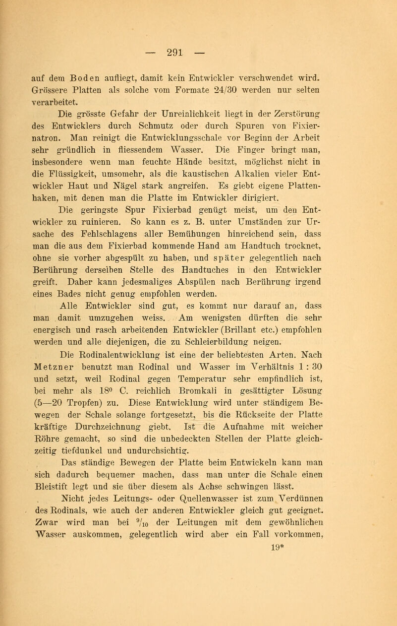 auf dem Boden aufliegt, damit kein Entwickler verschwendet wird. Grössere Platten als solche vom Formate 24/30 werden nur selten verarbeitet. Die grösste Gefahr der Unreiolichkeit liegt in der Zerstörung des Entwicklers durch Schmutz oder durch Spuren von Fixier- natron. Man reinigt die Entwicklungsschale vor Beginn der Arbeit sehr gründlich in fliessendem Wasser. Die Finger bringt man, insbesondere wenn man feuchte Hände besitzt, möglichst nicht in die Flüssigkeit, umsomehr, als die kaustischen Alkalien vieler Ent- wickler Haut und Nägel stark angreifen. Es giebt eigene Platten- haken, mit denen man die Platte im Entwickler dirigiert. Die geringste Spur Fixierbad genügt meist, um den Ent- wickler zu ruinieren. So kann es z. B. unter Umständen zur Ur- sache des Fehlschiagens aller Bemühungen hinreichend sein, dass man die aus dem Fixierbad kommende Hand am Handtuch trocknet, ohne sie vorher abgespült zu haben, und später gelegentlich nach Berührung derselben Stelle des Handtuches in den Entwickler greift. Daher kann jedesmaliges Abspülen nach Berührung irgend eines Bades nicht genug empfohlen werden. Alle Entwickler sind gut, es kommt nur darauf an, dass man damit umzugehen weiss. Am wenigsten dürften die sehr energisch und rasch arbeitenden Entwickler (Brillant etc.) empfohlen werden und alle diejenigen, die zu Schleierbildung neigen. Die Rodinalentwicklung ist eine der beliebtesten Arten, Nach Metzner benutzt man Rodinal und Wasser im Verhältnis 1 : 30 und setzt, weil Rodinal gegen Temperatur sehr empfindlich ist, bei mehr als 18o C. reichlich Bromkali in gesättigter Lösung (5—20 Tropfen) zu. Diese Entwicklung wird unter ständigem Be- wegen der Schale solange fortgesetzt, bis die Rückseite der Platte kräftige Durchzeichnung giebt. Ist die Aufnahme mit weicher Röhre gemacht, so sind die unbedeckten Stellen der Platte gleich- zeitig tiefdunkel und undurchsichtig. Das ständige Bewegen der Platte beim Entwickeln kann man sich dadurch bequemer machen, dass man unter die Schale einen Bleistift legt und sie über diesem als Achse schwingen lässt. Nicht jedes Leitungs- oder Quellenwasser ist zum Verdünnen des Rodinals, wie auch der anderen Entwickler gleich gut geeignet. Zwar wird man bei ^'lo der Leitungen mit dem gewöhnlichen Wasser auskommen, gelegentlich wird aber ein Fall vorkommen, 19*