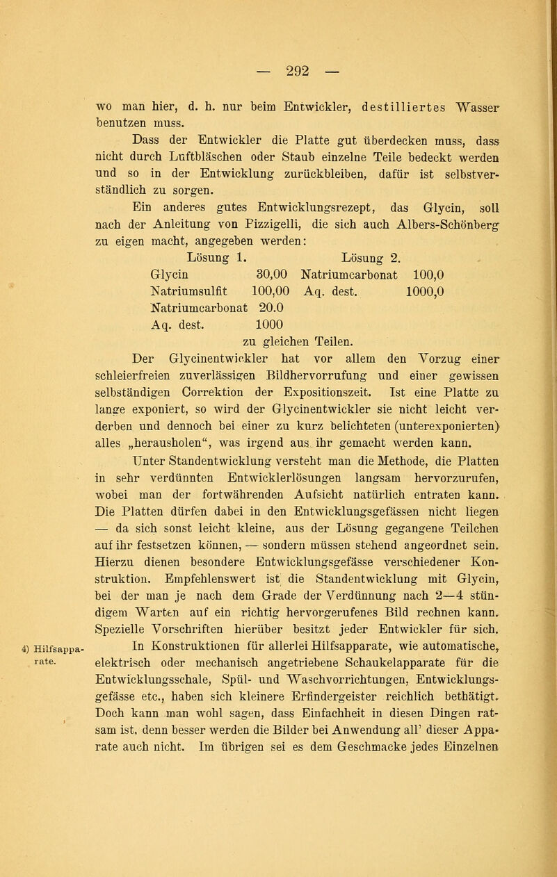 wo man hier, d. h. nur beim Entwickler, destilliertes Wasser benutzen muss. Dass der Entwickler die Platte gut überdecken muss, dass nicht durch Luftbläschen oder Staub einzelne Teile bedeckt werden und so in der Entwicklung zurückbleiben, dafür ist selbstver- ständlich zu sorgen. Ein anderes gutes Entwicklungsrezept, das Glycin, soll nach der Anleitung von Pizzigelli, die sich auch Albers-Schönberg zu eigen macht, angegeben werden: Lösung 1. Lösung 2. Glycin 30,00 Natriumcarbonat 100,0 Natriumsulflt 100,00 Aq. dest. 1000,0 Natriumcarbonat 20.0 Aq. dest. 1000 zu gleichen Teilen. Der Glycinentwickler hat vor allem den Vorzug einer schleierfreien zuverlässigen Bildhervorrufung und einer gewissen selbständigen Correktion der Expositionszeit. Ist eine Platte zu lange exponiert, so wird der Glycinentwickler sie nicht leicht ver- derben und dennoch bei einer zu kurz belichteten (unterexponierten) alles „herausholen, was irgend aus ihr gemacht werden kann. Unter Standentwicklung versteht man die Methode, die Platten in sehr verdünnten Entwicklerlösungen langsam hervorzurufen, wobei man der fortwährenden Aufsicht natürlich entraten kann. Die Platten dürfen dabei in den Entwicklungsgefässen nicht liegen — da sich sonst leicht kleine, aus der Lösung gegangene Teilchen auf ihr festsetzen können, — sondern müssen stehend angeordnet sein. Hierzu dienen besondere Entwicklungsgefässe verschiedener Kon- struktion. Empfehlenswert ist die Standentwicklung mit Glycin, bei der man je nach dem Grade der Verdünnung nach 2—4 stün- digem Warten auf ein richtig hervorgerufenes Bild rechnen kann. Spezielle Vorschriften hierüber besitzt jeder Entwickler für sich. 4) Hiifsappa- Iq Konstruktionen für allerlei Hilfsapparate, wie automatische^ rate. elektrisch oder mechanisch angetriebene Schaukelapparate für die Entwicklungsschale, Spül- und Waschvorrichtungen, Entwicklungs- gefässe etc., haben sich kleinere Erfindergeister reichlich bethätigt. Doch kann man wohl sagen, dass Einfachheit in diesen Dingen rat- sam ist, denn besser werden die Bilder bei Anwendung all' dieser Appa- rate auch nicht. Im übrigen sei es dem Geschmacke jedes Einzelnen