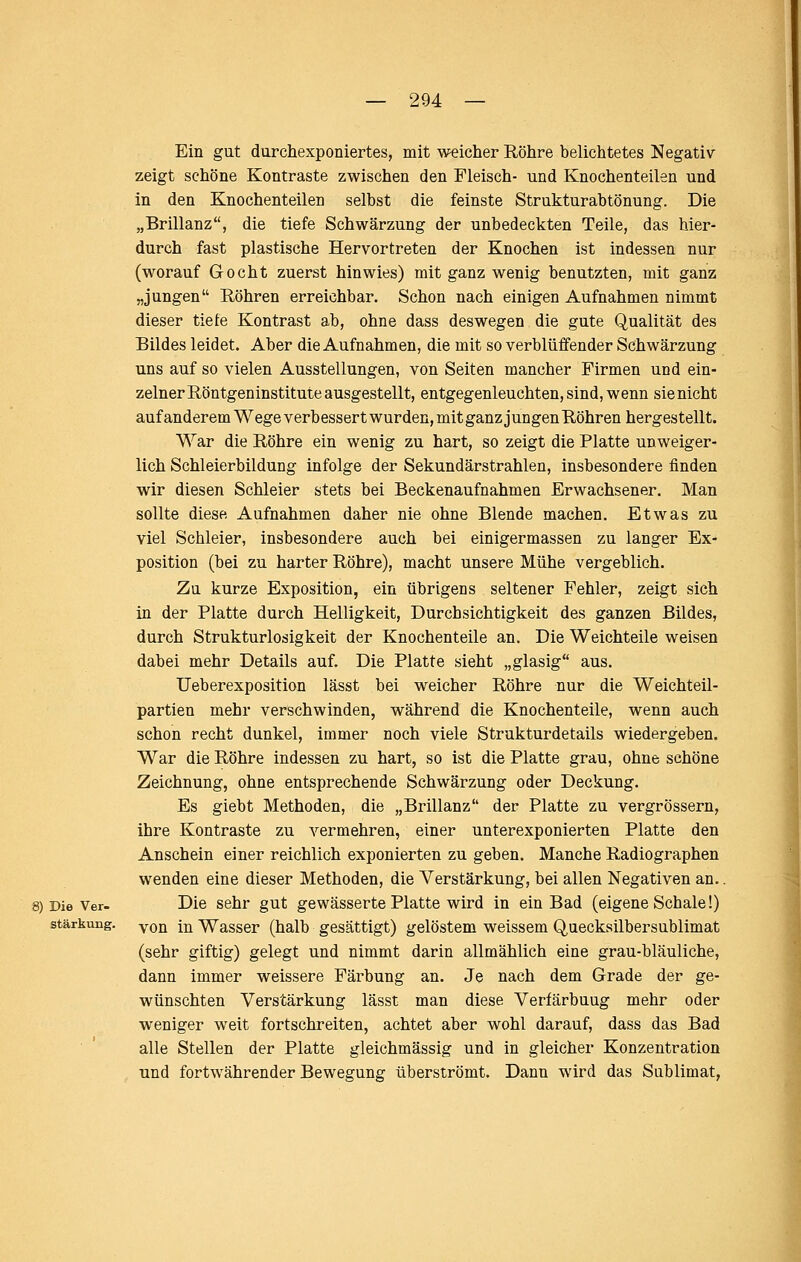 Ein gut durchexponiertes, mit weicher Röhre belichtetes Negativ zeigt schöne Kontraste zwischen den Fleisch- und Knochenteilen und in den Knochenteilen selbst die feinste Strukturabtönung. Die „Brillanz, die tiefe Schwärzung der unbedeckten Teile, das hier- durch fast plastische Hervortreten der Knochen ist indessen nur (worauf Gocht zuerst hinwies) mit ganz wenig benutzten, mit ganz „jungen Röhren erreichbar. Schon nach einigen Aufnahmen nimmt dieser tiefe Kontrast ab, ohne dass deswegen die gute Qualität des Bildes leidet. Aber die Aufnahmen, die mit so verblüffender Schwärzung uns auf so vielen Ausstellungen, von Seiten mancher Firmen und ein- zelner Röntgeninstitute ausgestellt, entgegenleuchten, sind, wenn sie nicht auf anderem Wege verbessert wurden, mit ganz jungen Röhren hergestellt. War die Röhre ein wenig zu hart, so zeigt die Platte unweiger- lich Schleierbildung infolge der Sekundärstrahlen, insbesondere finden wir diesen Schleier stets bei Beckenaufnahmen Erwachsener. Man sollte diese Aufnahmen daher nie ohne Blende machen. Etwas zu viel Schleier, insbesondere auch bei einigermassen zu langer Ex- position (bei zu harter Röhre), macht unsere Mühe vergeblich. Zu kurze Exposition, ein übrigens seltener Fehler, zeigt sich in der Platte durch Helligkeit, Durchsichtigkeit des ganzen Bildes, durch Strukturlosigkeit der Knochenteile an. Die Weichteile weisen dabei mehr Details auf. Die Platte sieht „glasig aus. üeberexposition lässt bei weicher Röhre nur die Weichteil- partien mehr verschwinden, während die Knochenteile, wenn auch schon recht dunkel, immer noch viele Strukturdetails wiedergeben. War die Röhre indessen zu hart, so ist die Platte grau, ohne schöne Zeichnung, ohne entsprechende Schwärzung oder Deckung. Es giebt Methoden, die „Brillanz der Platte zu vergrössern, ihre Kontraste zu vermehren, einer unterexponierten Platte den Anschein einer reichlich exponierten zu geben. Manche Radiographen wenden eine dieser Methoden, die Verstärkung, bei allen Negativen an.. Die Ver- Die sehr gut gewässerte Platte wird in ein Bad (eigene Schale!) Stärkung. yQ^ j^ Wasser (halb gesättigt) gelöstem weissem Quecksilbersublimat (sehr giftig) gelegt und nimmt darin allmählich eine grau-bläuliche, dann immer weissere Färbung an. Je nach dem Grade der ge- wünschten Verstärkung lässt man diese Verfärbung mehr oder weniger weit fortschreiten, achtet aber wohl darauf, dass das Bad alle Stellen der Platte gleichmässig und in gleicher Konzentration und fortwährender Bewegung überströmt. Dann wird das Sublimat, I