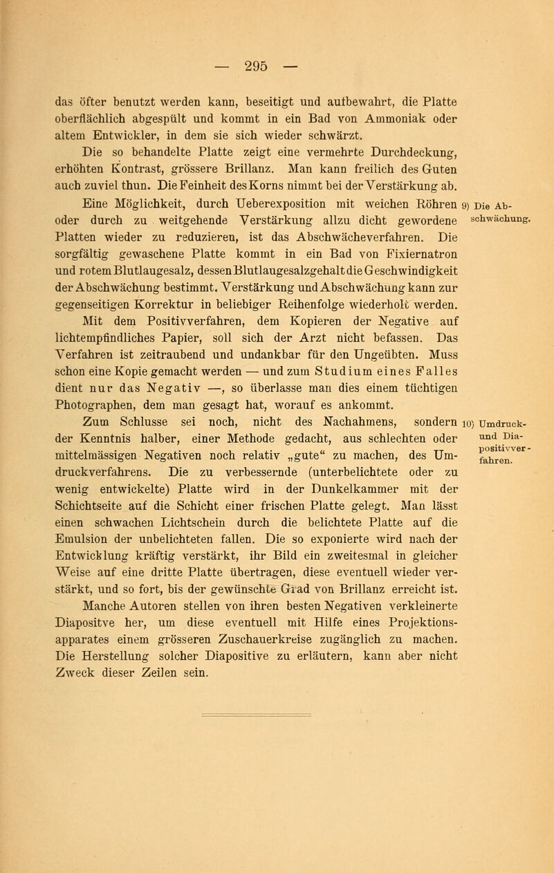 das öfter benutzt werden kann, beseitigt und autbewahrt, die Platte oberflächlich abgespült und kommt in ein Bad von Ammoniak oder altem Entwickler, in dem sie sich wieder schwärzt. Die so behandelte Platte zeigt eine vermehrte Durchdeckung, erhöhten Kontrast, grössere Brillanz. Man kann freilich des Guten auch zuviel thun. Die Feinheit des Korns nimmt bei der Verstärkung ab. Eine Möglichkeit, durch Ueberexposition mit weichen Röhren 9) Die Ab- oder durch zu weitgehende Verstärkung allzu dicht gewordene Schwächung. Platten wieder zu reduzieren, ist das Abschwäche verfahren. Die sorgfältig gewaschene Platte kommt in ein Bad von Pixiernatron und rotem Blutlaugesalz, dessen Blutlaugesalzgehalt die G eschwindigkeit der Abschwächung bestimmt. Verstärkung und Abschwächung kann zur gegenseitigen Korrektur in beliebiger Reihenfolge wiederhole werden. Mit dem Positivverfahren, dem Kopieren der Negative auf lichtempfindliches Papier, soll sich der Arzt nicht befassen. Das Verfahren ist zeitraubend und undankbar für den Ungeübten. Muss schon eine Kopie gemacht werden — und zum Studium eines Falles dient nur das Negativ —, so überlasse man dies einem tüchtigen Photographen, dem man gesagt hat, worauf es ankommt. Zum Schlüsse sei noch, nicht des Nachahmens, sondern lo) Umdruck- der Kenntnis halber, einer Methode gedacht, aus schlechten oder ^^^ ^i*' mittelraässigen Negativen noch relativ „gute zu machen, des Um- fahren, druckverfahrens. Die zu verbessernde (unterbelichtete oder zu wenig entwickelte) Platte wird in der Dunkelkammer mit der Schichtseite auf die Schicht einer frischen Platte gelegt. Man lässt einen schwachen Lichtschein durch die belichtete Platte auf die Emulsion der unbelichteten fallen. Die so exponierte wird nach der Entwicklung kräftig verstärkt, ihr Bild ein zweitesmal in gleicher Weise auf eine dritte Platte übertragen, diese eventuell wieder ver- stärkt, und so fort, bis der gewünschte Grad von Brillanz erreicht ist. Manche Autoren stellen von ihren besten Negativen verkleinerte Diapositve her, um diese eventuell mit Hilfe eines Projektions- apparates einem grösseren Zuschauerkreise zugänglich zu machen. Die Herstellung solcher Diapositive zu erläutern, kann aber nicht Zweck dieser Zeilen sein.