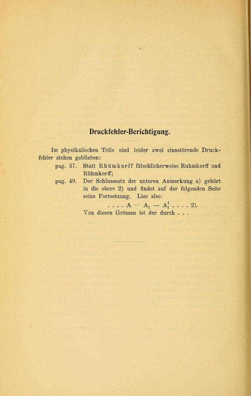 Druckfehler-Berichtigung. Im physikalischen Teile sind leider zwei sinnstörende Druck- fehler stehen geblieben: pag. 37. Statt Rhümkorff fälschlicherweise Ruhmkorfif und Rühmkorfif; pag. 49. Der Schlusssatz der unteren Anmerkung a) gehört in die obere 2) und findet auf der folgenden Seite seine Fortsetzung. Lies also: . . . . A = Ai — AJ . . . . 2). Von diesen Grössen ist der durch . . .