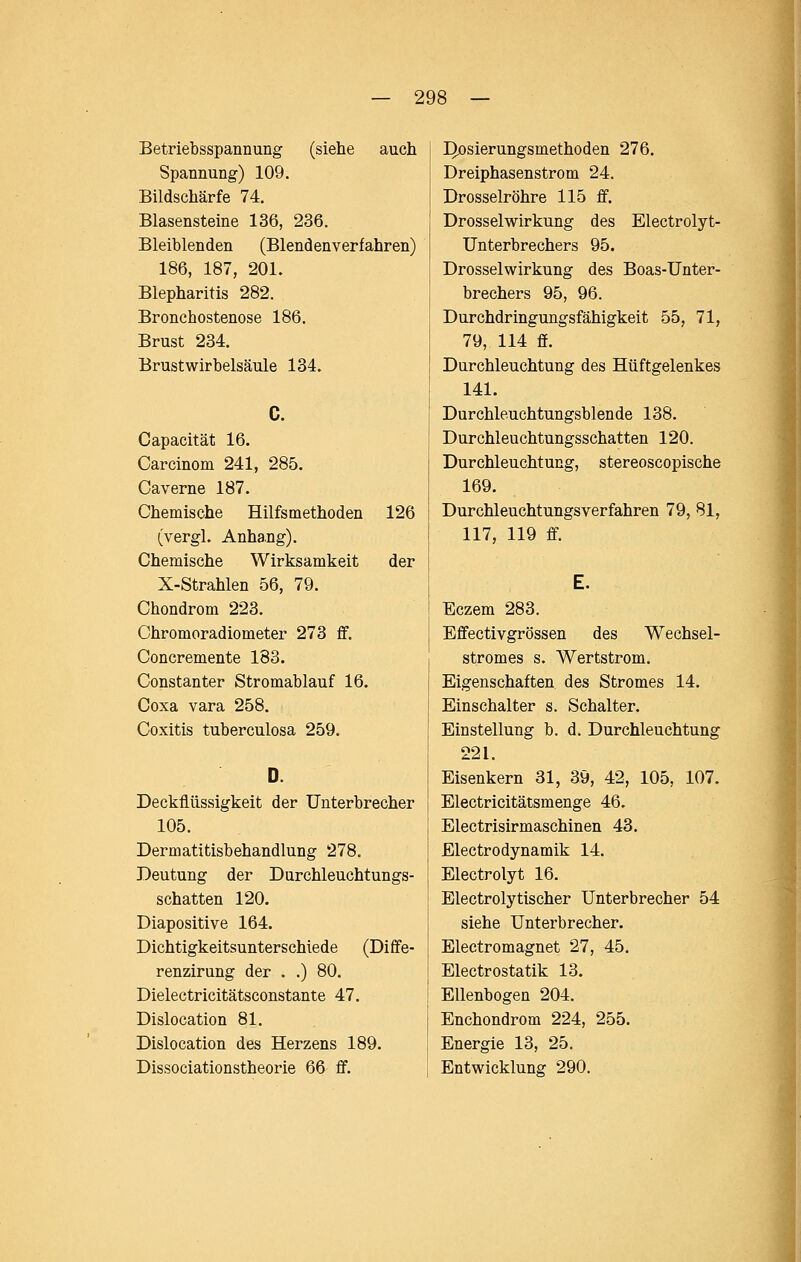 Betriebsspannung (siehe auch Spannung) 109. Bildschärfe 74. Blasensteine 136, 236. Bleiblenden (Blendenverfahren) 186, 187, 201. Blepharitis 282. Bronchostenose 186. Brust 234. Brust Wirbelsäule 134. Capacität 16. Carcinom 241, 285. Caverne 187. Chemische Hilfsmethoden 126 (vergl. Anhang). Chemische Wirksamkeit der X-Strahlen 56, 79. Chondrom 223. Chromoradiometer 273 ff. Concremente 183. Constanter Stromablauf 16. Coxa vara 258. Coxitis tuberculosa 259. Deckflüssigkeit der Unterbrecher 105. Dermatitisbehandlung 278. Deutung der Durchleuchtungs- schatten 120. Diapositive 164. Dichtigkeitsunterschiede (Diffe- renzirung der . .) 80. Dielectricitätsconstante 47. Dislocation 81. Dislocation des Herzens 189. Dissociationstheorie 66 ff. ^osierungsmethoden 276. Dreiphasenstrom 24. Drosselröhre 115 ff. Drosselwirkung des Electrolyt- ünterbrechers 95. Drosselwirkung des Boas-Unter- brechers 95, 96. Durchdringungsfähigkeit 55, 71, 79, 114 ff. Durchleuchtung des Hüftgelenkes 141. Durchleuchtungsblende 138. Durchleuchtungsschatten 120. Durchleuchtung, stereoscopische 169. Durchleuchtungsverfahren 79, 81, 117, 119 ff. Eczem 283. Effectivgrössen des Wechsel- stromes s. Wertstrom. Eigenschaften des Stromes 14. Einschalter s. Schalter. Einstellung b. d. Durchleuchtung 221. Eisenkern 31, 39, 42, 105, 107. Electricitätsmenge 46. Electrisirmaschinen 43. Electrodynamik 14. Electrolyt 16. Electrolytischer Unterbrecher 54 siehe Unterbrecher. Electromagnet 27, 45. Electrostatik 13. Ellenbogen 204. Enchondrom 224, 255. Energie 13, 25. Entwicklung 290.