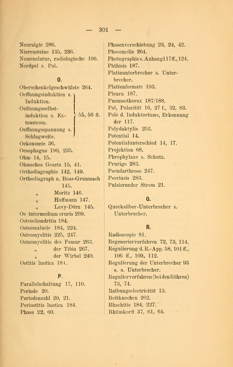 > 55, 56 fi. Neuralgie 286. Nierensteine 135, 236. Nomenclatur, radiologische 196. Nordpol s. Pol. Oberschenkelgeschwülste 264. Oeffnungsindnktion s. \ Induktion. I Oeönungsselbst- induktion s. Ex- trastrom. Oefifnungsspannung Schlagweite. Oekonomie 36. Oesophagus 190, 235. Ohm 14, 15. Ohmsches Gesetz 15, 41. Orthodiagraphie 142, 149. Orthodiagraph n. Boas-Grunmach 145. „ Moritz 146. „ HoffQiann 147. „ Levy-Dörn 145. Os intermedium cruris 269. Osteochondritis 184. Osteomalacie 184, 224. Osteomyelitis 225, 247. Osteomyelitis des Femur 263. der Tibia 267. „ der Wirbel 240. Ostitis luetica 18-1. Parallelschaltung 17, 110. Periode 20. Periodenzahl 20, 21. Periostitis luetica 184. Phase 22, 60. Phasenverschiebung 23, 24, 42. Phocomelie 264. Photographie s. Anhang! 17ff., 124. Phthisis 187. Platinunterbrecher s. Unter- brecher. Plattenformate 193. Pleura 187. Pneumothorax 187/188. Pol, Polarität 16, 27 f., 32, 83. Pole d. Induktoriums, Erkennung der 117. Polydaktylie 253. Potential 14. Potentialunterschied 14, 17. Projektion 68. Phrophylaxe s. Schutz. Prurigo 283. Pseudarthrose 247. Psoriasis 283. Pulsierender Strom 21. a. Quecksilber-Unterbrecher s. Unterbrecher. Radioscopie 81. Regenerier verfahren 72, 73, 114. Regulierung d. R.-App. 58, 101 ff., 106 ff., 109, 112. Regulierung der Unterbrecher 93 s. a. Unterbrecher. Regulierverfahren (bei denRöhren) 73, 74. Reibungselectricität 13. Reitknochen 262. Rhachitis 184, 227. Rhümkorff 37, 61, 64.