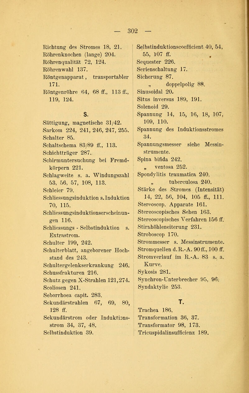 Richtung des Stromes 18, 21. Röhrenknochen (lange) 204. Röhrenqualität 72, 124. Röhrenwahl 137. Röntgenapparat, transportabler 171. Röntgenröhre 64, 68 ff., 113 ff., 119, 124. S. Sättigung, magnetische 31/42. Sarkom 224, 241, 246, 247, 255. Schalter 85. Schaltschema 83/89 ff., 113. Schichtträger 287. Schirmuntersuchung bei Fremd- körpern 221. Schlag weite s. a. Windungszahl 53, 56, 57, 108, 113. Schleier 79. Schliessungsinduktion s. Induktion 70, 115. Schliessungsinduktionserscheinun- gen 116. Schliessungs - Selbstinduktion s. Extrastrom. Schulter 199, 242. Schulterblatt, angeborener Hoch- stand des 243. Schultergelenkserkrankung 246. Schussfraktüren 216. Schatz gegen X-Strahlen 121,274. Scoliosen 241. Seborrhoea capit. 283. Sekundärstrahlen 67, 69, 80, 128 ff. Sekundärstrom oder Induktions- strom 34, 37, 48. Selbstinduktion 39. Selbstinduktionscoefficient 40, 54, 55, 107 ff. Sequester 226. Serienschaltung 17. Sicherung 87. „ doppelpolig 88. Sinusoidal 20. Situs inversus 189, 191. Solenoid 29. Spannung 14, 15, 16, 18, 107, 109, 110. Spannung des Induktionsstromes 34. Spannungsmesser siehe Messin- strumente. Spina bifida 242. „ ventosa 252. Spondylitis traumatica 240. „ tuberculosa 240. Stärke des Stromes (Intensität) 14, 22, 56, 104, 105 ff., 111. Stereoscop. Apparate 161. Stereoscopisches Sehen 163. Stereoscopisches Verfahren 156 ff. Stirnhöhleneiterung 231. Stroboscop 170. Strommesser s. Messinstrumente. Stromquellen d.R.-A. 90ff., 100 ff. Stromverlauf im R.-A. 83 s. a. Kurve. Sykosis 281. Synchron-Unterbrecher 95, 96; Syndaktylie 253. T. Trachea 186. Transformation 36, 37. Transformator 98, 173. Tricuspidalinsufficienz 189.