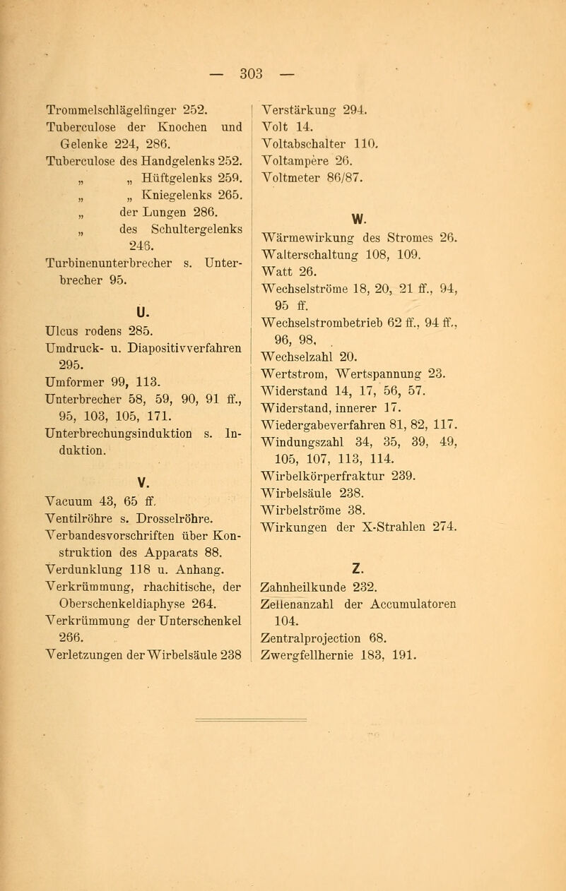 Troramelschlägelfinger 252. Tuberculose der Knochen und Gelenke 224, 286. Tuberculose des Handgelenks 252. „ „ Hüftgelenks 259. „ „ Kniegelenks 265. „ der Lungen 286. „ des Schultergelenks 246. Turbinenunterbrecher s. Unter- brecher 95. Ü. Ulcus rodens 285. Umdruck- u. Diapositivverfahren 295. Umformer 99, 113. Unterbrecher 58, 59, 90, 91 ff., 95, 103, 105, 171. Unterbrechungsinduktion s. In- duktion. V. Vacuum 43, 65 ff. Ventilröhre s. Drosselröhre. Verbandesvorschriften über Kon- struktion des Apparats 88. Verdunklung 118 u. Anhang. Verkrümmung, rhachitische, der Oberschenkeldiaphyse 264. Verkrümmung der Unterschenkel 266. Verletzungen der Wirbelsäule 238 Verstärkung 294. Volt 14. Voltabschalter 110. Voltampere 26. Voltmeter 86/87. W. Wärmewirkung des Stromes 26. Walterschaltung 108, 109. Watt 26. Wechselströme 18, 20, 21 ff., 94, 95 ff. Wechselstrombetrieb 62 ff., 94 ff., 96, 98. Wechselzahl 20. Wertstrom, Wertspannung 23. Widerstand 14, 17, 56, 57. Widerstand, innerer 17. Wiedergabe verfahren 81, 82, 117. Windungszahl 34, 35, 39, 49, 105, 107, 113, 114. Wirbelkörperfraktur 239. Wirbelsäule 238. Wirbelströme 38. Wirkungen der X-Strahlen 274. Zahnheilkunde 232. Zelienanzahl der Accumulatoren 104. Zentralprojection 68. Zwergfellhernie 183, 191.