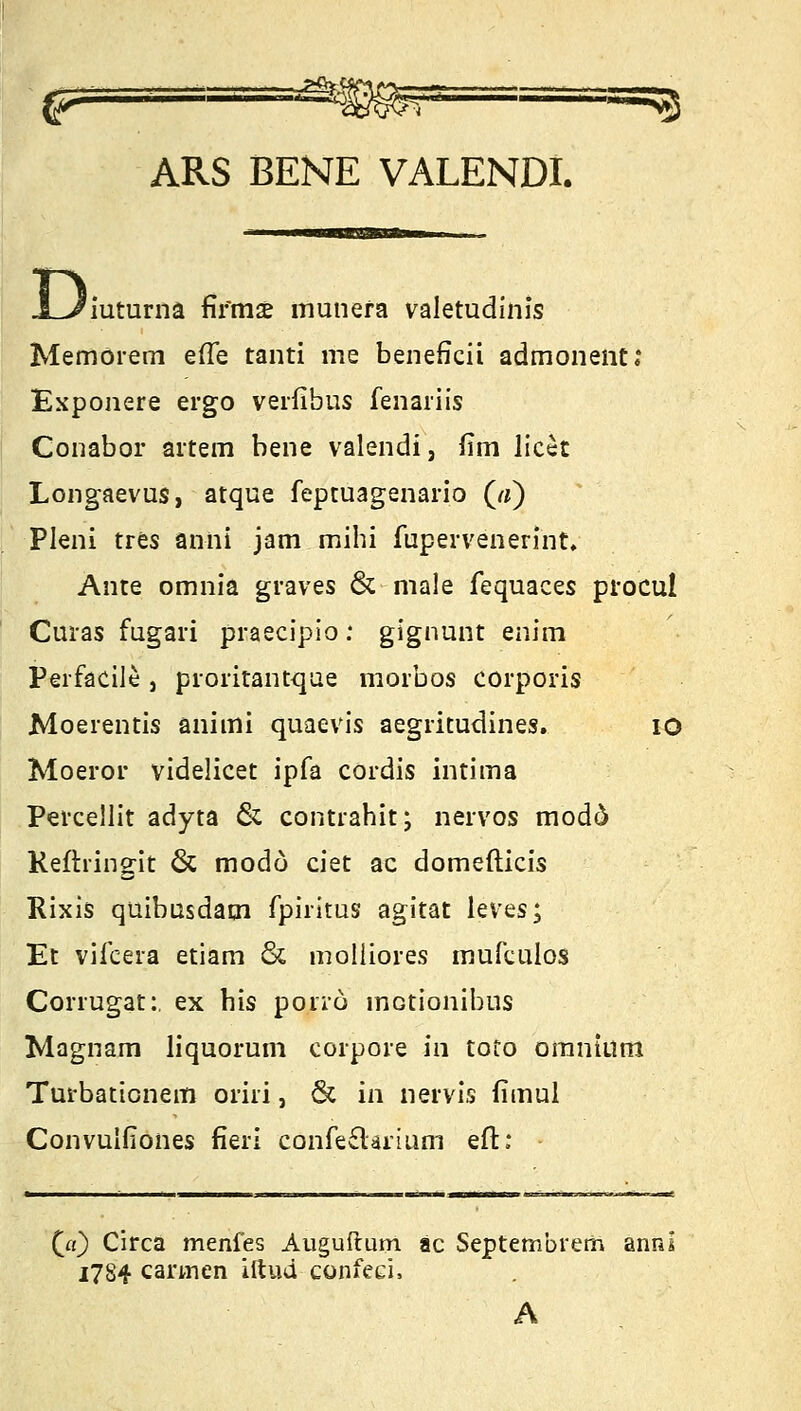 fr .'••■■■■*.*qBsU'., i-s ARS BENE VALENDI. Di iuturna firmse munefa valetudinis Memorem e(Te tanti nie beneficii admonent; Exponere ergo verfibus fenariis Conabor artem bene valendi, Um licet Longaevus, atque feptuagenario («) Pleni tres anni jam mihi fupervenerint. Ante omnia graves & male fequaces procul Curas fugari praecipio : gignunt enim Perfacile , proritantque morbos corporis Moerentis animi quaevis aegritudines. 10 Moeror videlicet ipfa cordis ultima Percellit adyta & contrahit; nervös modd Keftringit & modo ciet ac domefticis Rixis qüibasdam fpiritus agitat leves; Et vifeera etiam & molliores mufculos Corrugat:. ex bis porro inotionibus Magnam liquorum corpore in toto omntum Turbaticnem oriri, & in nervis fimul Convulfiones fieri confe£Urium eft; (a) Circa menfes Auguftum äc Septembreth anni 1784 Carmen iftud confeci,