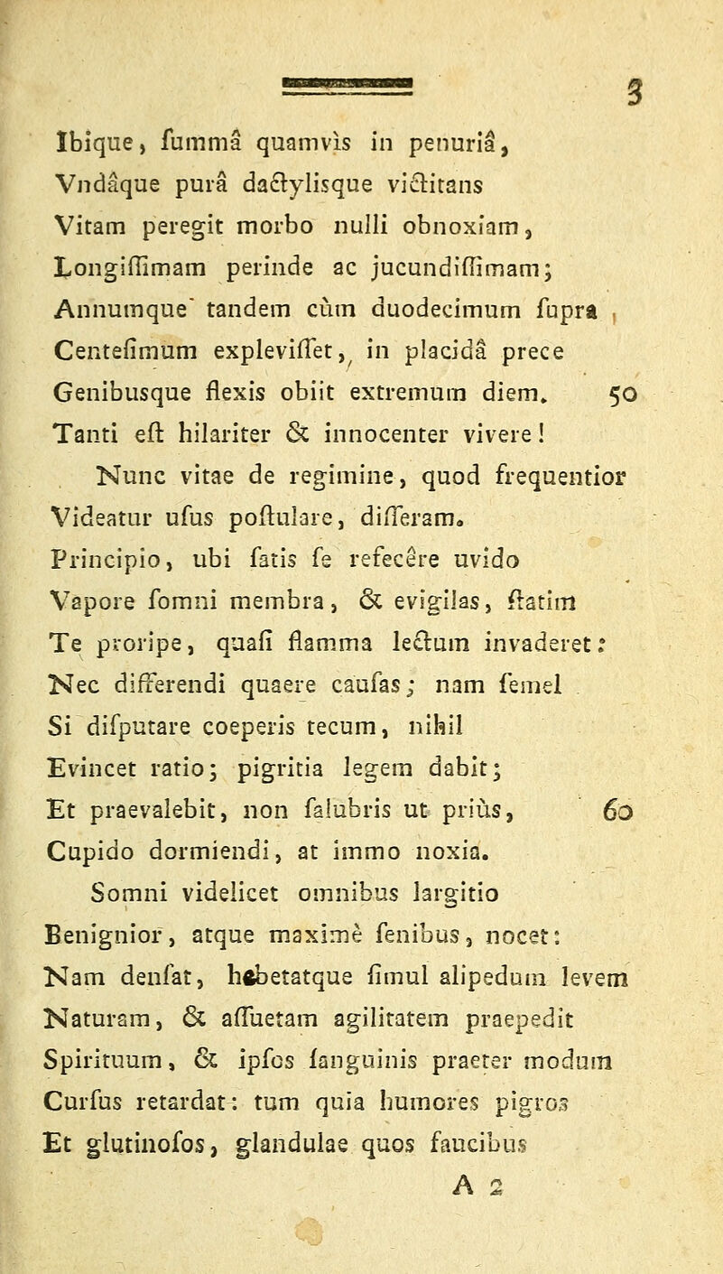 Vndäque purä da&ylisque vi&itans Vitam peregit morbo nulli obnoxiam, kongifiimam perinde ac jucundiflimam; Arihumque tandem cum duodecimum fupra . Centefimum explevifTet,, in placida prece Genibusque flexis obiit extremum diem. 50 Tanti eft hilariter & innocenter vivere! Nunc vitae de regimine, quod frequentior Videatur ufus poftulare, difleram. Principio, ubi fatis fe refecere uvido Väpore fomni rnembra, & evigilas} ftatim Te proripe, quafi flamma lectum invaderet: Nee difrerendi quaere caufas; nam femel Si difputare coeperis tecum, nihil Evincet ratio; pigritia legem dabit* Et praevalebit, non falubris ut priüs, 6ö Cupido dormiendi, at immo noxia. Somni videlicet omnibus largitio Benignior, atque maxime fenibus, nocet: Nam denfat, hfcbetatque fimul alipeduin levem Naturam, & afluetam agilitatem praepedit Spirituum, & ipfcs fanguinis praeter modum Curfus retardat: tum quia humores pigro3 Et glutinofos, glandulae quos faueibus A 2