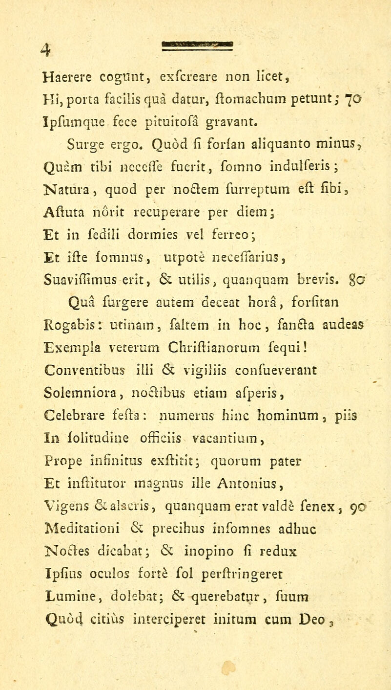 Haerere cogtint, exfcreare non licet, Hi, porta facilis qua datur, flomachum petunt; 70 Ipfumque fece pltuitofa gravant. Surge ergo« Quod fi forfan aliquanto minus, Quam tibi necefle fuerit, fomno indulferis; Natura, quod per noclem furreptum eft fibi3 Aftuta frönt recuperare per diem; Et in fedili dormies vel ferreo; Et ifte fomnus, utpote necefFarius, Suaviflimus erit, & utiiis, quanquam brevis. 8c? Qua {ärgere autem deceat horä, forfitan Rogabis: utinam, faltem in hoc, fancla audess Exexnpia veterum Chriftianorum fequi! Convemibus ilii <& vigiliis confueverant Solemniora , noctibus etiam afperis, Celebrare fefta: numerus hinc hominum, piis In folitudine officiis vacantium, Prope infinitus exftitit; quorum pater Et inftitutor magnus ille Antonius, Vigens &alscris, quanquam erat valde fenex, 90 Meditationi & precihus infomnes adhuc Noctes dicabat; & inopino fi redux IpfiüS oculos forte fol perftringeret Lumine, dolebät; & querebatur, fuum Quo4 citiüs interciperet initum cum Deo,